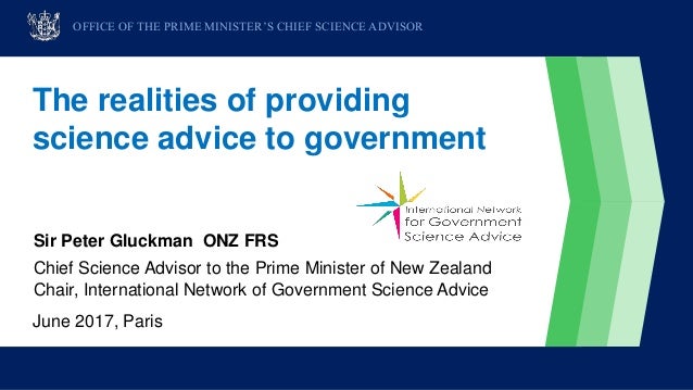 The realities of providing
science advice to government
Sir Peter Gluckman ONZ FRS
Chief Science Advisor to the Prime Mini...