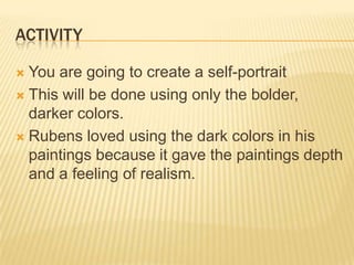 ACTIVITY

 You are going to create a self-portrait
 This will be done using only the bolder,
  darker colors.
 Rubens loved using the dark colors in his
  paintings because it gave the paintings depth
  and a feeling of realism.
 