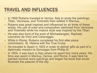 TRAVEL AND INFLUENCES
   In 1600 Rubens traveled to Venice, Italy to study the paintings;
    Titian, Veronese, and Tintoretto then settled in Mantua.
   Rubens was great inspired and influenced by all three of these
    works. His use of color and composition stemmed from Veronese
    and Tintoretto while his mature style was inspired by the Titian.
   He was also fond of the work of Michaelangelo, Raphael,
    Leonardo da Vinci and Caravaggio.
   While in Rome, Rubens completed his first alter-piece
    commission, St. Helena with the True Cross.
   He traveled to Spain in 1603 in order to deliver gifts as part of a
    diplomatic mission to Gonzagas from Phillip III.
   In 1604, it was back to Italy where he spent four more years. His
    time was spent in Mantua, Genoa, and Rome. It was here he
    painted several more paintings and began his book that would
    Illustrate the palaces of the city.
 