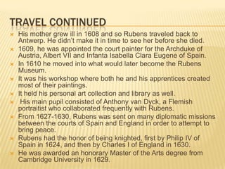 TRAVEL CONTINUED
   His mother grew ill in 1608 and so Rubens traveled back to
    Antwerp. He didn’t make it in time to see her before she died.
   1609, he was appointed the court painter for the Archduke of
    Austria, Albert VII and Infanta Isabella Clara Eugene of Spain.
   In 1610 he moved into what would later become the Rubens
    Museum.
   It was his workshop where both he and his apprentices created
    most of their paintings.
   It held his personal art collection and library as well.
    His main pupil consisted of Anthony van Dyck, a Flemish
    portraitist who collaborated frequently with Rubens.
   From 1627-1630, Rubens was sent on many diplomatic missions
    between the courts of Spain and England in order to attempt to
    bring peace.
   Rubens had the honor of being knighted, first by Philip IV of
    Spain in 1624, and then by Charles I of England in 1630.
   He was awarded an honorary Master of the Arts degree from
    Cambridge University in 1629.
 