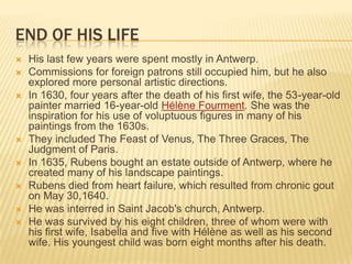 END OF HIS LIFE
   His last few years were spent mostly in Antwerp.
   Commissions for foreign patrons still occupied him, but he also
    explored more personal artistic directions.
   In 1630, four years after the death of his first wife, the 53-year-old
    painter married 16-year-old Hélène Fourment. She was the
    inspiration for his use of voluptuous figures in many of his
    paintings from the 1630s.
   They included The Feast of Venus, The Three Graces, The
    Judgment of Paris.
   In 1635, Rubens bought an estate outside of Antwerp, where he
    created many of his landscape paintings.
   Rubens died from heart failure, which resulted from chronic gout
    on May 30,1640.
   He was interred in Saint Jacob's church, Antwerp.
   He was survived by his eight children, three of whom were with
    his first wife, Isabella and five with Hélène as well as his second
    wife. His youngest child was born eight months after his death.
 