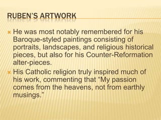 RUBEN’S ARTWORK
 He was most notably remembered for his
  Baroque-styled paintings consisting of
  portraits, landscapes, and religious historical
  pieces, but also for his Counter-Reformation
  alter-pieces.
 His Catholic religion truly inspired much of
  his work, commenting that “My passion
  comes from the heavens, not from earthly
  musings.”
 