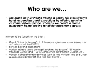 Who are we…The brand newSir Plantin Hotel is a trendy firstclasslifestyle hotel, exceedingguestexpectionsbyofferinggenuinecustomerdriven service, whereby we create a ‘home awayfrom home’ feeling for all ouresteemendguests. In order to besuccessful we offer :Great ‘Valuefor Money’ at all times(the highest score from all Antwerp hotel onBooking.com - 8.5 on 20/05/11)Service beyondexpectionsVariousaddedvalueconceptssuch as ‘No Excuse’, ‘Sir Plantin Rewards Green’ and‘100 % Conference SatisfactionGuarantee’.Variouscomplementary services such as freeminibar, free Sir’sGrab & Run Express breakfast and free Wifiinternet.www.sirplantin-antwerp.com