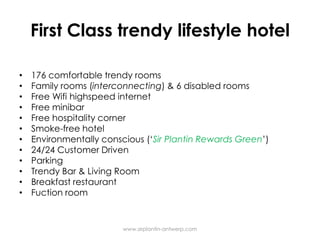 First Class trendy lifestyle hotel176 comfortable trendy roomsFamily rooms (interconnecting) & 6 disabled roomsFree WifihighspeedinternetFreeminibarFreehospitality cornerSmoke-free hotelEnvironmentallyconscious(‘Sir Plantin Rewards Green’)24/24 CustomerDrivenParkingTrendy Bar & Living RoomBreakfast restaurantFuction roomwww.sirplantin-antwerp.com