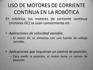 USO DE MOTORES DE CORRIENTE
   CONTINUA EN LA ROBÓTICA
En robótica, los motores de corriente continua
  (motores DC) se usan comúnmente en:

• Aplicaciones de velocidad variable.
  – El motor DC se alimenta con una fuente de voltaje
    variable.


• Aplicaciones que requieran un control de posición.
  – Para medir la posición, el motor tiene un sensor de
    posición
 