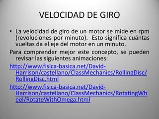 VELOCIDAD DE GIRO
• La velocidad de giro de un motor se mide en rpm
  (revoluciones por minuto). Esto significa cuántas
  vueltas da el eje del motor en un minuto.
Para comprender mejor este concepto, se pueden
  revisar las siguientes animaciones:
http://www.fisica-basica.net/David-
  Harrison/castellano/ClassMechanics/RollingDisc/
  RollingDisc.html
http://www.fisica-basica.net/David-
  Harrison/castellano/ClassMechanics/RotatingWh
  eel/RotateWithOmega.html
 