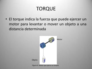 TORQUE
• El torque indica la fuerza que puede ejercer un
  motor para levantar o mover un objeto a una
  distancia determinada

                                                 Motor




               Objeto

                Figura 4. Motor que ejerce un torque.
 