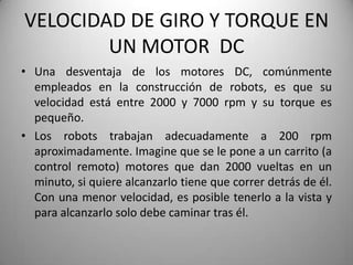 VELOCIDAD DE GIRO Y TORQUE EN
        UN MOTOR DC
• Una desventaja de los motores DC, comúnmente
  empleados en la construcción de robots, es que su
  velocidad está entre 2000 y 7000 rpm y su torque es
  pequeño.
• Los robots trabajan adecuadamente a 200 rpm
  aproximadamente. Imagine que se le pone a un carrito (a
  control remoto) motores que dan 2000 vueltas en un
  minuto, si quiere alcanzarlo tiene que correr detrás de él.
  Con una menor velocidad, es posible tenerlo a la vista y
  para alcanzarlo solo debe caminar tras él.
 