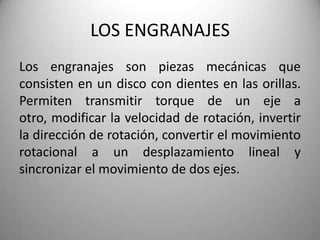 LOS ENGRANAJES
Los engranajes son piezas mecánicas que
consisten en un disco con dientes en las orillas.
Permiten transmitir torque de un eje a
otro, modificar la velocidad de rotación, invertir
la dirección de rotación, convertir el movimiento
rotacional a un desplazamiento lineal y
sincronizar el movimiento de dos ejes.
 