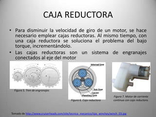CAJA REDUCTORA
• Para disminuir la velocidad de giro de un motor, se hace
  necesario emplear cajas reductoras. Al mismo tiempo, con
  una caja reductora se soluciona el problema del bajo
  torque, incrementándolo.
• Las cajas reductoras son un sistema de engranajes
  conectados al eje del motor




  Figura 5. Tren de engranajes

                                                                           Figura 7. Motor de corriente
                                            Figura 6. Caja reductora       continua con caja reductora.



Tomado de http://www.cruiserheads.com/site/tecnica_mecanico/tips_winches/winch_03.jpg
 