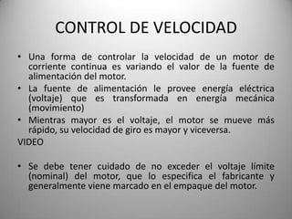 CONTROL DE VELOCIDAD
• Una forma de controlar la velocidad de un motor de
  corriente continua es variando el valor de la fuente de
  alimentación del motor.
• La fuente de alimentación le provee energía eléctrica
  (voltaje) que es transformada en energía mecánica
  (movimiento)
• Mientras mayor es el voltaje, el motor se mueve más
  rápido, su velocidad de giro es mayor y viceversa.
VIDEO

• Se debe tener cuidado de no exceder el voltaje límite
  (nominal) del motor, que lo especifica el fabricante y
  generalmente viene marcado en el empaque del motor.
 