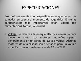 ESPECIFICACIONES
Los motores cuentan con especificaciones que deben ser
tomadas en cuenta al momento de adquirirlos. Entre las
características más importantes están: voltaje (de
alimentación), torque, velocidad.

• Voltaje: se refiere a la energía eléctrica necesaria para
  mover el motor. Los motores pequeños operan
  generalmente en un rango de 1.6 a 6 voltios. Algunos
  motores de alta calidad son diseñados para un voltaje
  específico que normalmente es de 12 V ó 24 V
 