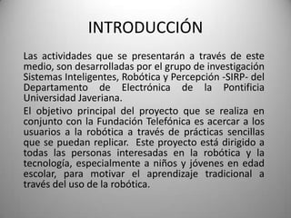 INTRODUCCIÓN
Las actividades que se presentarán a través de este
medio, son desarrolladas por el grupo de investigación
Sistemas Inteligentes, Robótica y Percepción -SIRP- del
Departamento de Electrónica de la Pontificia
Universidad Javeriana.
El objetivo principal del proyecto que se realiza en
conjunto con la Fundación Telefónica es acercar a los
usuarios a la robótica a través de prácticas sencillas
que se puedan replicar. Este proyecto está dirigido a
todas las personas interesadas en la robótica y la
tecnología, especialmente a niños y jóvenes en edad
escolar, para motivar el aprendizaje tradicional a
través del uso de la robótica.
 