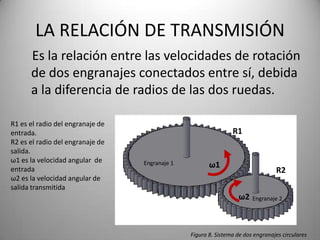 LA RELACIÓN DE TRANSMISIÓN
      Es la relación entre las velocidades de rotación
      de dos engranajes conectados entre sí, debida
      a la diferencia de radios de las dos ruedas.

R1 es el radio del engranaje de
entrada.                                                        R1
R2 es el radio del engranaje de
salida.
ω1 es la velocidad angular de     Engranaje 1
entrada
                                                       ω1
                                                                                 R2
ω2 es la velocidad angular de
salida transmitida
                                                                   ω2   Engranaje 2




                                                Figura 8. Sistema de dos engranajes circulares
 