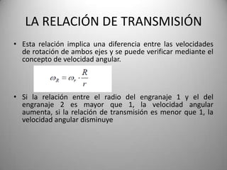 LA RELACIÓN DE TRANSMISIÓN
• Esta relación implica una diferencia entre las velocidades
  de rotación de ambos ejes y se puede verificar mediante el
  concepto de velocidad angular.



• Si la relación entre el radio del engranaje 1 y el del
  engranaje 2 es mayor que 1, la velocidad angular
  aumenta, si la relación de transmisión es menor que 1, la
  velocidad angular disminuye
 