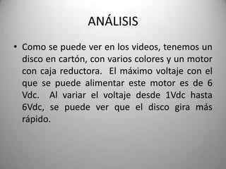 ANÁLISIS
• Como se puede ver en los videos, tenemos un
  disco en cartón, con varios colores y un motor
  con caja reductora. El máximo voltaje con el
  que se puede alimentar este motor es de 6
  Vdc. Al variar el voltaje desde 1Vdc hasta
  6Vdc, se puede ver que el disco gira más
  rápido.
 