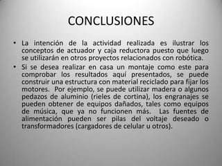CONCLUSIONES
• La intención de la actividad realizada es ilustrar los
  conceptos de actuador y caja reductora puesto que luego
  se utilizarán en otros proyectos relacionados con robótica.
• Si se desea realizar en casa un montaje como este para
  comprobar los resultados aquí presentados, se puede
  construir una estructura con material reciclado para fijar los
  motores. Por ejemplo, se puede utilizar madera o algunos
  pedazos de aluminio (rieles de cortina), los engranajes se
  pueden obtener de equipos dañados, tales como equipos
  de música, que ya no funcionen más. Las fuentes de
  alimentación pueden ser pilas del voltaje deseado o
  transformadores (cargadores de celular u otros).
 