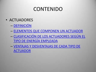 CONTENIDO
• ACTUADORES
  – DEFINICIÓN
  – ELEMENTOS QUE COMPONEN UN ACTUADOR
  – CLASIFICACIÓN DE LOS ACTUADORES SEGÚN EL
    TIPO DE ENERGÍA EMPLEADA
  – VENTAJAS Y DESVENTAJAS DE CADA TIPO DE
    ACTUADOR
 