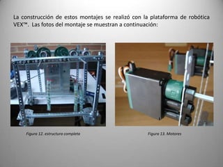 La construcción de estos montajes se realizó con la plataforma de robótica
VEX™. Las fotos del montaje se muestran a continuación:




    Figura 12. estructura completa                Figura 13. Motores
 