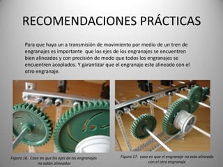 RECOMENDACIONES PRÁCTICAS
        Para que haya un a transmisión de movimiento por medio de un tren de
        engranajes es importante que los ejes de los engranajes se encuentren
        bien alineados y con precisión de modo que todos los engranajes se
        encuentren acoplados. Y garantizar que el engranaje este alineado con el
        otro engranaje.




Figura 16. Caso en que los ejes de los engranajes   Figura 17. caso en que el engranaje no esta alineado
               no están alineados                                  con el otro engranaje
 