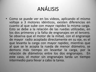 ANÁLISIS
• Como se puede ver en los videos, aplicando el mismo
  voltaje a 3 motores idénticos, existen diferencias en
  cuanto al que sube con mayor rapidez la misma carga.
  Esto se debe a la relación de las ruedas utilizadas, en
  los dos primeros y la falta de engranajes en el tercero.
  Se observa que el motor de la mitad, con el engranaje
  de mayor radio acoplado directamente en su eje, es el
  que levanta la carga con mayor rapidez, mientras que
  al que se le acopla la rueda de menor diámetro, se
  demora más tiempo en levantar la carga, por la
  relación de diámetros entre los dos engranajes. En
  este caso, el motor sin engranajes tarda un tiempo
  intermedio para llevar a cabo la tarea.
 