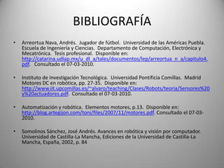 BIBLIOGRAFÍA
•   Arreortua Nava, Andrés. Jugador de fútbol. Universidad de las Américas Puebla.
    Escuela de Ingeniería y Ciencias. Departamento de Computación, Electrónica y
    Mecatrónica. Tesis profesional. Disponible en:
    http://catarina.udlap.mx/u_dl_a/tales/documentos/lep/arreortua_n_a/capitulo4.
    pdf. Consultado el 07-03-2010.

•   Instituto de Investigación Tecnológica. Universidad Pontificia Comillas. Madrid
    Motores DC en robótica, pp. 27-35. Disponible en:
    http://www.iit.upcomillas.es/~alvaro/teaching/Clases/Robots/teoria/Sensores%20
    y%20actuadores.pdf. Consultado el 07-03-2010.

•   Automatización y robótica. Elementos motores, p.13. Disponible en:
    http://blog.artegijon.com/toni/files/2007/11/motores.pdf. Consultado el 07-03-
    2010.

•   Somolinos Sánchez, José Andrés. Avances en robótica y visión por computador.
    Universidad de Castilla-La Mancha, Ediciones de la Universidad de Castilla-La
    Mancha, España, 2002, p. 84
 
