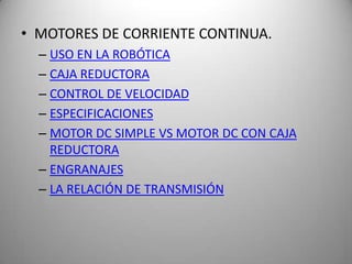 • MOTORES DE CORRIENTE CONTINUA.
  – USO EN LA ROBÓTICA
  – CAJA REDUCTORA
  – CONTROL DE VELOCIDAD
  – ESPECIFICACIONES
  – MOTOR DC SIMPLE VS MOTOR DC CON CAJA
    REDUCTORA
  – ENGRANAJES
  – LA RELACIÓN DE TRANSMISIÓN
 