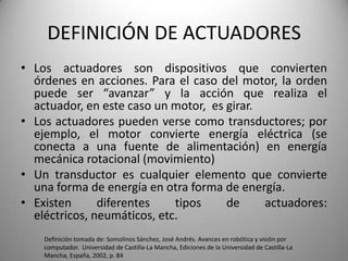 DEFINICIÓN DE ACTUADORES
• Los actuadores son dispositivos que convierten
  órdenes en acciones. Para el caso del motor, la orden
  puede ser “avanzar” y la acción que realiza el
  actuador, en este caso un motor, es girar.
• Los actuadores pueden verse como transductores; por
  ejemplo, el motor convierte energía eléctrica (se
  conecta a una fuente de alimentación) en energía
  mecánica rotacional (movimiento)
• Un transductor es cualquier elemento que convierte
  una forma de energía en otra forma de energía.
• Existen      diferentes    tipos    de     actuadores:
  eléctricos, neumáticos, etc.
    Definición tomada de: Somolinos Sánchez, José Andrés. Avances en robótica y visión por
    computador. Universidad de Castilla-La Mancha, Ediciones de la Universidad de Castilla-La
    Mancha, España, 2002, p. 84
 
