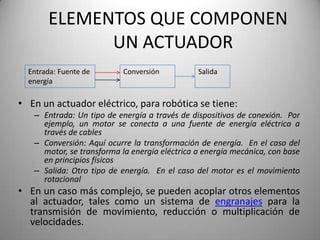 ELEMENTOS QUE COMPONEN
             UN ACTUADOR
  Entrada: Fuente de       Conversión          Salida
  energía

• En un actuador eléctrico, para robótica se tiene:
   – Entrada: Un tipo de energía a través de dispositivos de conexión. Por
     ejemplo, un motor se conecta a una fuente de energía eléctrica a
     través de cables
   – Conversión: Aquí ocurre la transformación de energía. En el caso del
     motor, se transforma la energía eléctrica a energía mecánica, con base
     en principios físicos
   – Salida: Otro tipo de energía. En el caso del motor es el movimiento
     rotacional
• En un caso más complejo, se pueden acoplar otros elementos
  al actuador, tales como un sistema de engranajes para la
  transmisión de movimiento, reducción o multiplicación de
  velocidades.
 