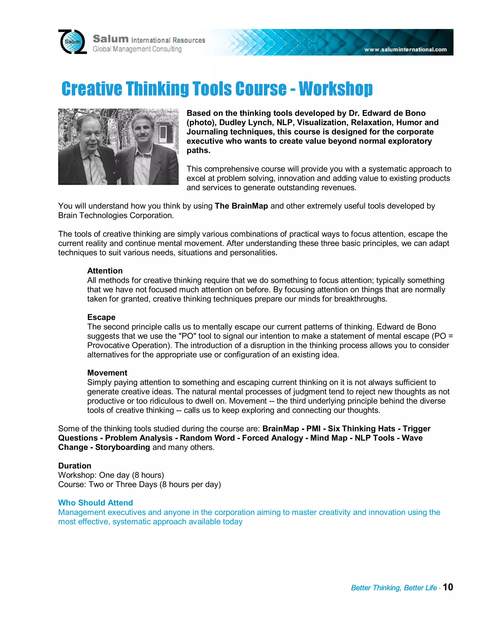 C reat i v e T h i nk i ng T ool s C ou rs e - W ork s h op
                                    Based on the thinking tools developed by Dr. Edward de Bono
                                    (photo), Dudley Lynch, NLP, Visualization, Relaxation, Humor and
                                    Journaling techniques, this course is designed for the corporate
                                    executive who wants to create value beyond normal exploratory
                                    paths.

                                    This comprehensive course will provide you with a systematic approach to
                                    excel at problem solving, innovation and adding value to existing products
                                    and services to generate outstanding revenues.

You will understand how you think by using The BrainMap and other extremely useful tools developed by
Brain Technologies Corporation.

The tools of creative thinking are simply various combinations of practical ways to focus attention, escape the
current reality and continue mental movement. After understanding these three basic principles, we can adapt
techniques to suit various needs, situations and personalities.

        Attention
        All methods for creative thinking require that we do something to focus attention; typically something
        that we have not focused much attention on before. By focusing attention on things that are normally
        taken for granted, creative thinking techniques prepare our minds for breakthroughs.

        Escape
        The second principle calls us to mentally escape our current patterns of thinking. Edward de Bono
        suggests that we use the "PO" tool to signal our intention to make a statement of mental escape (PO =
        Provocative Operation). The introduction of a disruption in the thinking process allows you to consider
        alternatives for the appropriate use or configuration of an existing idea.

        Movement
        Simply paying attention to something and escaping current thinking on it is not always sufficient to
        generate creative ideas. The natural mental processes of judgment tend to reject new thoughts as not
        productive or too ridiculous to dwell on. Movement -- the third underlying principle behind the diverse
        tools of creative thinking -- calls us to keep exploring and connecting our thoughts.

Some of the thinking tools studied during the course are: BrainMap - PMI - Six Thinking Hats - Trigger
Questions - Problem Analysis - Random Word - Forced Analogy - Mind Map - NLP Tools - Wave
Change - Storyboarding and many others.

Duration
Workshop: One day (8 hours)
Course: Two or Three Days (8 hours per day)

Who Should Attend
Management executives and anyone in the corporation aiming to master creativity and innovation using the
most effective, systematic approach available today




                                                                                   Better Thinking, Better Life - 10
 
