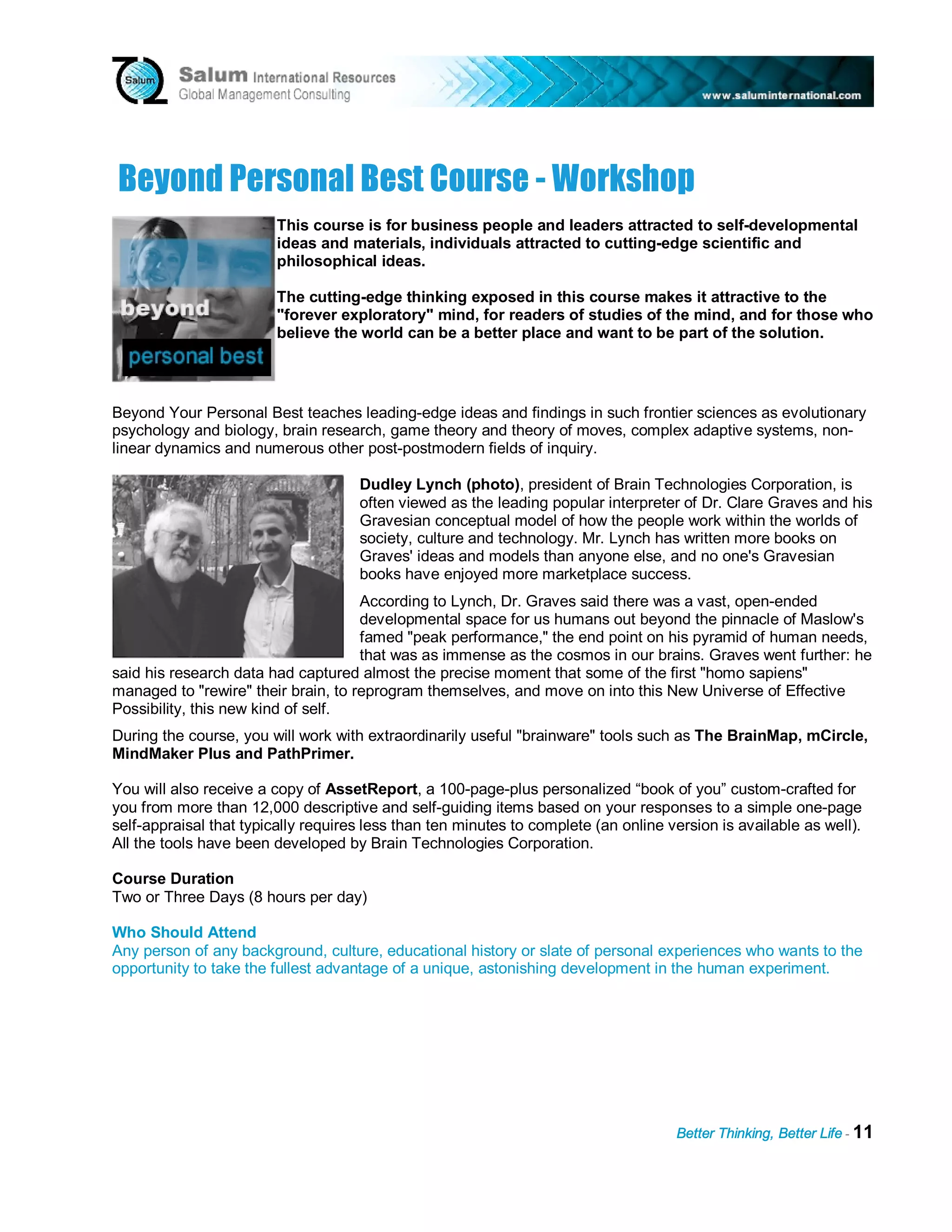 B ey ond Pers onal B es t C ou rs e - W ork s h op
                         This course is for business people and leaders attracted to self-developmental
                         ideas and materials, individuals attracted to cutting-edge scientific and
                         philosophical ideas.

                         The cutting-edge thinking exposed in this course makes it attractive to the
                         "forever exploratory" mind, for readers of studies of the mind, and for those who
                         believe the world can be a better place and want to be part of the solution.




Beyond Your Personal Best teaches leading-edge ideas and findings in such frontier sciences as evolutionary
psychology and biology, brain research, game theory and theory of moves, complex adaptive systems, non-
linear dynamics and numerous other post-postmodern fields of inquiry.

                                     Dudley Lynch (photo), president of Brain Technologies Corporation, is
                                     often viewed as the leading popular interpreter of Dr. Clare Graves and his
                                     Gravesian conceptual model of how the people work within the worlds of
                                     society, culture and technology. Mr. Lynch has written more books on
                                     Graves' ideas and models than anyone else, and no one's Gravesian
                                     books have enjoyed more marketplace success.
                                     According to Lynch, Dr. Graves said there was a vast, open-ended
                                     developmental space for us humans out beyond the pinnacle of Maslow's
                                     famed "peak performance," the end point on his pyramid of human needs,
                                     that was as immense as the cosmos in our brains. Graves went further: he
said his research data had captured almost the precise moment that some of the first "homo sapiens"
managed to "rewire" their brain, to reprogram themselves, and move on into this New Universe of Effective
Possibility, this new kind of self.
During the course, you will work with extraordinarily useful "brainware" tools such as The BrainMap, mCircle,
MindMaker Plus and PathPrimer.

You will also receive a copy of AssetReport, a 100-page-plus personalized “book of you” custom-crafted for
you from more than 12,000 descriptive and self-guiding items based on your responses to a simple one-page
self-appraisal that typically requires less than ten minutes to complete (an online version is available as well).
All the tools have been developed by Brain Technologies Corporation.

Course Duration
Two or Three Days (8 hours per day)

Who Should Attend
Any person of any background, culture, educational history or slate of personal experiences who wants to the
opportunity to take the fullest advantage of a unique, astonishing development in the human experiment.




                                                                                     Better Thinking, Better Life - 11
 
