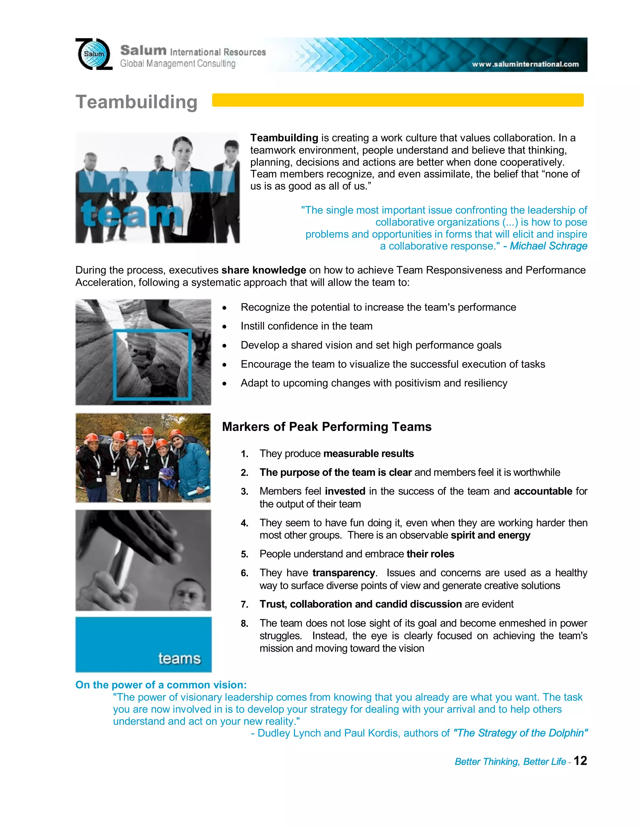 Teambuilding
                                        Teambuilding is creating a work culture that values collaboration. In a
                                        teamwork environment, people understand and believe that thinking,
                                        planning, decisions and actions are better when done cooperatively.
                                        Team members recognize, and even assimilate, the belief that “none of
                                        us is as good as all of us.”

                                                   "The single most important issue confronting the leadership of
                                                                  collaborative organizations (...) is how to pose
                                                    problems and opportunities in forms that will elicit and inspire
                                                                   a collaborative response." - Michael Schrage

During the process, executives share knowledge on how to achieve Team Responsiveness and Performance
Acceleration, following a systematic approach that will allow the team to:

                               •   Recognize the potential to increase the team's performance
                               •   Instill confidence in the team
                               •   Develop a shared vision and set high performance goals
                               •   Encourage the team to visualize the successful execution of tasks
                               •   Adapt to upcoming changes with positivism and resiliency



                               Markers of Peak Performing Teams

                                   1.     They produce measurable results
                                   2.     The purpose of the team is clear and members feel it is worthwhile
                                   3.     Members feel invested in the success of the team and accountable for
                                          the output of their team
                                   4.     They seem to have fun doing it, even when they are working harder then
                                          most other groups. There is an observable spirit and energy
                                   5.     People understand and embrace their roles
                                   6.     They have transparency. Issues and concerns are used as a healthy
                                          way to surface diverse points of view and generate creative solutions
                                   7.     Trust, collaboration and candid discussion are evident
                                   8.     The team does not lose sight of its goal and become enmeshed in power
                                          struggles. Instead, the eye is clearly focused on achieving the team's
                                          mission and moving toward the vision


On the power of a common vision:
       "The power of visionary leadership comes from knowing that you already are what you want. The task
       you are now involved in is to develop your strategy for dealing with your arrival and to help others
       understand and act on your new reality."
                                      - Dudley Lynch and Paul Kordis, authors of "The Strategy of the Dolphin"

                                                                                     Better Thinking, Better Life - 12
 