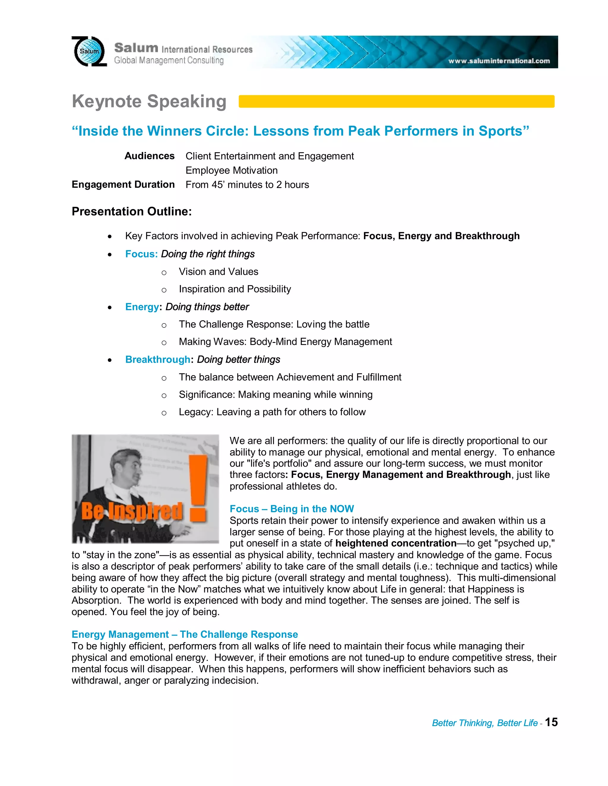 Keynote Speaking
“Inside the Winners Circle: Lessons from Peak Performers in Sports”
            Audiences      Client Entertainment and Engagement
                           Employee Motivation
Engagement Duration        From 45’ minutes to 2 hours

Presentation Outline:
        •    Key Factors involved in achieving Peak Performance: Focus, Energy and Breakthrough
        •    Focus: Doing the right things
                     o    Vision and Values
                     o    Inspiration and Possibility
        •    Energy: Doing things better
                     o    The Challenge Response: Loving the battle
                     o    Making Waves: Body-Mind Energy Management
        •    Breakthrough: Doing better things
                     o    The balance between Achievement and Fulfillment
                     o    Significance: Making meaning while winning
                     o    Legacy: Leaving a path for others to follow

                                      We are all performers: the quality of our life is directly proportional to our
                                      ability to manage our physical, emotional and mental energy. To enhance
                                      our "life's portfolio" and assure our long-term success, we must monitor
                                      three factors: Focus, Energy Management and Breakthrough, just like
                                      professional athletes do.

                                     Focus – Being in the NOW
                                     Sports retain their power to intensify experience and awaken within us a
                                     larger sense of being. For those playing at the highest levels, the ability to
                                     put oneself in a state of heightened concentration—to get "psyched up,"
to "stay in the zone"—is as essential as physical ability, technical mastery and knowledge of the game. Focus
is also a descriptor of peak performers’ ability to take care of the small details (i.e.: technique and tactics) while
being aware of how they affect the big picture (overall strategy and mental toughness). This multi-dimensional
ability to operate “in the Now” matches what we intuitively know about Life in general: that Happiness is
Absorption. The world is experienced with body and mind together. The senses are joined. The self is
opened. You feel the joy of being.

Energy Management – The Challenge Response
To be highly efficient, performers from all walks of life need to maintain their focus while managing their
physical and emotional energy. However, if their emotions are not tuned-up to endure competitive stress, their
mental focus will disappear. When this happens, performers will show inefficient behaviors such as
withdrawal, anger or paralyzing indecision.



                                                                                       Better Thinking, Better Life - 15
 