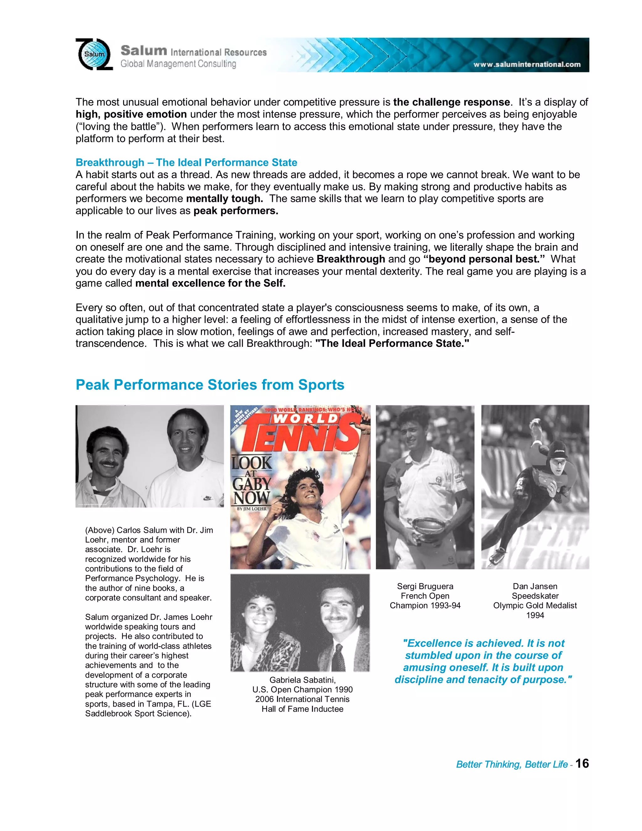 The most unusual emotional behavior under competitive pressure is the challenge response. It’s a display of
high, positive emotion under the most intense pressure, which the performer perceives as being enjoyable
(“loving the battle”). When performers learn to access this emotional state under pressure, they have the
platform to perform at their best.

Breakthrough – The Ideal Performance State
A habit starts out as a thread. As new threads are added, it becomes a rope we cannot break. We want to be
careful about the habits we make, for they eventually make us. By making strong and productive habits as
performers we become mentally tough. The same skills that we learn to play competitive sports are
applicable to our lives as peak performers.

In the realm of Peak Performance Training, working on your sport, working on one’s profession and working
on oneself are one and the same. Through disciplined and intensive training, we literally shape the brain and
create the motivational states necessary to achieve Breakthrough and go “beyond personal best.” What
you do every day is a mental exercise that increases your mental dexterity. The real game you are playing is a
game called mental excellence for the Self.

Every so often, out of that concentrated state a player's consciousness seems to make, of its own, a
qualitative jump to a higher level: a feeling of effortlessness in the midst of intense exertion, a sense of the
action taking place in slow motion, feelings of awe and perfection, increased mastery, and self-
transcendence. This is what we call Breakthrough: "The Ideal Performance State."



Peak Performance Stories from Sports




  (Above) Carlos Salum with Dr. Jim
  Loehr, mentor and former
  associate. Dr. Loehr is
  recognized worldwide for his
  contributions to the field of
  Performance Psychology. He is
  the author of nine books, a                                           Sergi Bruguera             Dan Jansen
  corporate consultant and speaker.                                      French Open               Speedskater
                                                                       Champion 1993-94        Olympic Gold Medalist
  Salum organized Dr. James Loehr                                                                      1994
  worldwide speaking tours and
  projects. He also contributed to
  the training of world-class athletes                                   "Excellence is achieved. It is not
  during their career’s highest                                           stumbled upon in the course of
  achievements and to the                                                 amusing oneself. It is built upon
  development of a corporate
  structure with some of the leading
                                             Gabriela Sabatini,         discipline and tenacity of purpose."
                                         U.S. Open Champion 1990
  peak performance experts in
                                          2006 International Tennis
  sports, based in Tampa, FL. (LGE
                                           Hall of Fame Inductee
  Saddlebrook Sport Science).




                                                                                      Better Thinking, Better Life - 16
 