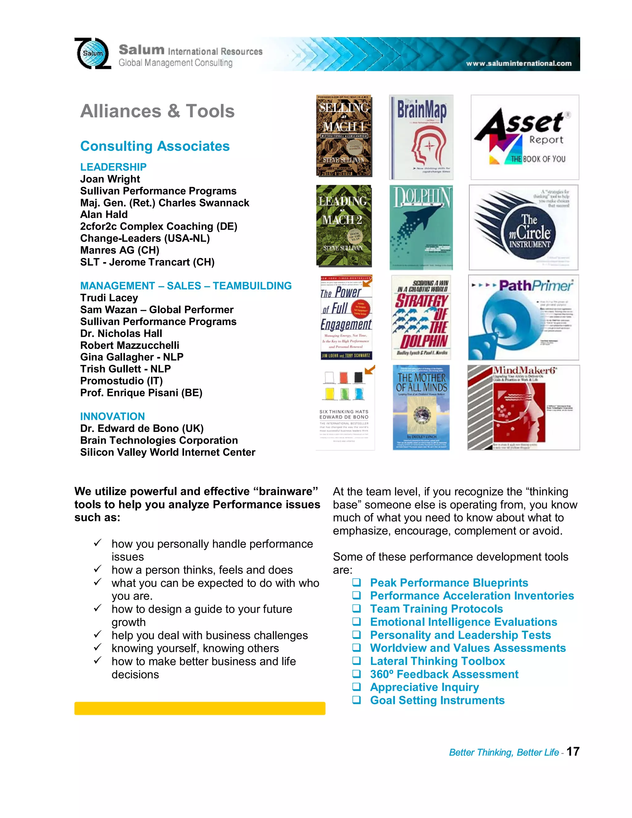Alliances & Tools
 Consulting Associates
 LEADERSHIP
 Joan Wright
 Sullivan Performance Programs
 Maj. Gen. (Ret.) Charles Swannack
 Alan Hald
 2cfor2c Complex Coaching (DE)
 Change-Leaders (USA-NL)
 Manres AG (CH)
 SLT - Jerome Trancart (CH)

 MANAGEMENT – SALES – TEAMBUILDING
 Trudi Lacey
 Sam Wazan – Global Performer
 Sullivan Performance Programs
 Dr. Nicholas Hall
 Robert Mazzucchelli
 Gina Gallagher - NLP
 Trish Gullett - NLP
 Promostudio (IT)
 Prof. Enrique Pisani (BE)

 INNOVATION
 Dr. Edward de Bono (UK)
 Brain Technologies Corporation
 Silicon Valley World Internet Center


We utilize powerful and effective “brainware”    At the team level, if you recognize the “thinking
tools to help you analyze Performance issues     base” someone else is operating from, you know
such as:                                         much of what you need to know about what to
                                                 emphasize, encourage, complement or avoid.
       how you personally handle performance
       issues                                    Some of these performance development tools
       how a person thinks, feels and does       are:
       what you can be expected to do with who         Peak Performance Blueprints
       you are.                                        Performance Acceleration Inventories
       how to design a guide to your future            Team Training Protocols
       growth                                          Emotional Intelligence Evaluations
       help you deal with business challenges          Personality and Leadership Tests
       knowing yourself, knowing others                Worldview and Values Assessments
       how to make better business and life            Lateral Thinking Toolbox
       decisions                                       360º Feedback Assessment
                                                       Appreciative Inquiry
                                                       Goal Setting Instruments



                                                                        Better Thinking, Better Life - 17
 