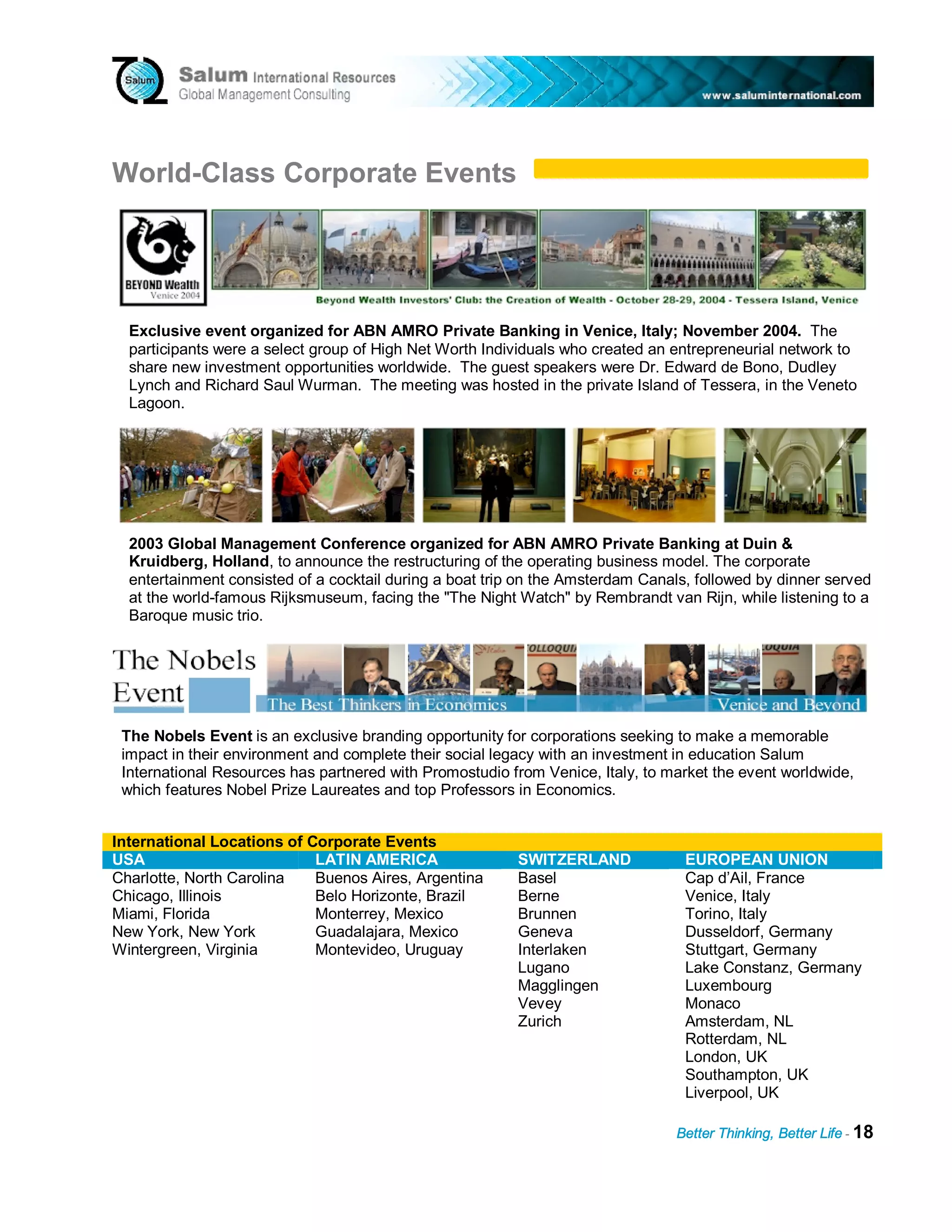 World-Class Corporate Events




  Exclusive event organized for ABN AMRO Private Banking in Venice, Italy; November 2004. The
  participants were a select group of High Net Worth Individuals who created an entrepreneurial network to
  share new investment opportunities worldwide. The guest speakers were Dr. Edward de Bono, Dudley
  Lynch and Richard Saul Wurman. The meeting was hosted in the private Island of Tessera, in the Veneto
  Lagoon.




  2003 Global Management Conference organized for ABN AMRO Private Banking at Duin &
  Kruidberg, Holland, to announce the restructuring of the operating business model. The corporate
  entertainment consisted of a cocktail during a boat trip on the Amsterdam Canals, followed by dinner served
  at the world-famous Rijksmuseum, facing the "The Night Watch" by Rembrandt van Rijn, while listening to a
  Baroque music trio.




 The Nobels Event is an exclusive branding opportunity for corporations seeking to make a memorable
 impact in their environment and complete their social legacy with an investment in education Salum
 International Resources has partnered with Promostudio from Venice, Italy, to market the event worldwide,
 which features Nobel Prize Laureates and top Professors in Economics.


International Locations of Corporate Events
USA                         LATIN AMERICA                 SWITZERLAND             EUROPEAN UNION
Charlotte, North Carolina   Buenos Aires, Argentina       Basel                   Cap d’Ail, France
Chicago, Illinois           Belo Horizonte, Brazil        Berne                   Venice, Italy
Miami, Florida              Monterrey, Mexico             Brunnen                 Torino, Italy
New York, New York          Guadalajara, Mexico           Geneva                  Dusseldorf, Germany
Wintergreen, Virginia       Montevideo, Uruguay           Interlaken              Stuttgart, Germany
                                                          Lugano                  Lake Constanz, Germany
                                                          Magglingen              Luxembourg
                                                          Vevey                   Monaco
                                                          Zurich                  Amsterdam, NL
                                                                                  Rotterdam, NL
                                                                                  London, UK
                                                                                  Southampton, UK
                                                                                  Liverpool, UK

                                                                                Better Thinking, Better Life - 18
 