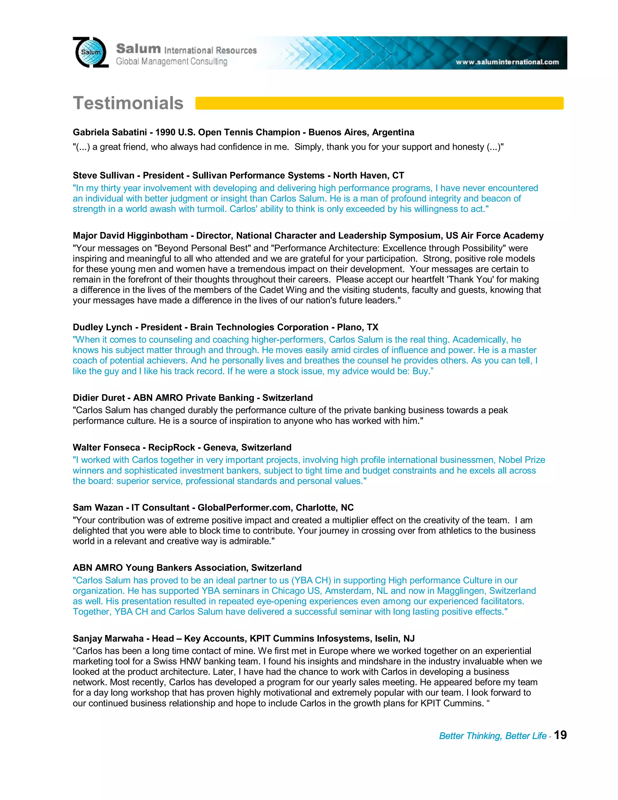 Testimonials
Gabriela Sabatini - 1990 U.S. Open Tennis Champion - Buenos Aires, Argentina
"(...) a great friend, who always had confidence in me. Simply, thank you for your support and honesty (...)"


Steve Sullivan - President - Sullivan Performance Systems - North Haven, CT
"In my thirty year involvement with developing and delivering high performance programs, I have never encountered
an individual with better judgment or insight than Carlos Salum. He is a man of profound integrity and beacon of
strength in a world awash with turmoil. Carlos' ability to think is only exceeded by his willingness to act."

Major David Higginbotham - Director, National Character and Leadership Symposium, US Air Force Academy
"Your messages on "Beyond Personal Best" and "Performance Architecture: Excellence through Possibility" were
inspiring and meaningful to all who attended and we are grateful for your participation. Strong, positive role models
for these young men and women have a tremendous impact on their development. Your messages are certain to
remain in the forefront of their thoughts throughout their careers. Please accept our heartfelt 'Thank You' for making
a difference in the lives of the members of the Cadet Wing and the visiting students, faculty and guests, knowing that
your messages have made a difference in the lives of our nation's future leaders."

Dudley Lynch - President - Brain Technologies Corporation - Plano, TX
"When it comes to counseling and coaching higher-performers, Carlos Salum is the real thing. Academically, he
knows his subject matter through and through. He moves easily amid circles of influence and power. He is a master
coach of potential achievers. And he personally lives and breathes the counsel he provides others. As you can tell, I
like the guy and I like his track record. If he were a stock issue, my advice would be: Buy.”

Didier Duret - ABN AMRO Private Banking - Switzerland
"Carlos Salum has changed durably the performance culture of the private banking business towards a peak
performance culture. He is a source of inspiration to anyone who has worked with him."

Walter Fonseca - RecipRock - Geneva, Switzerland
"I worked with Carlos together in very important projects, involving high profile international businessmen, Nobel Prize
winners and sophisticated investment bankers, subject to tight time and budget constraints and he excels all across
the board: superior service, professional standards and personal values."

Sam Wazan - IT Consultant - GlobalPerformer.com, Charlotte, NC
"Your contribution was of extreme positive impact and created a multiplier effect on the creativity of the team. I am
delighted that you were able to block time to contribute. Your journey in crossing over from athletics to the business
world in a relevant and creative way is admirable."

ABN AMRO Young Bankers Association, Switzerland
"Carlos Salum has proved to be an ideal partner to us (YBA CH) in supporting High performance Culture in our
organization. He has supported YBA seminars in Chicago US, Amsterdam, NL and now in Magglingen, Switzerland
as well. His presentation resulted in repeated eye-opening experiences even among our experienced facilitators.
Together, YBA CH and Carlos Salum have delivered a successful seminar with long lasting positive effects."

Sanjay Marwaha - Head – Key Accounts, KPIT Cummins Infosystems, Iselin, NJ
“Carlos has been a long time contact of mine. We first met in Europe where we worked together on an experiential
marketing tool for a Swiss HNW banking team. I found his insights and mindshare in the industry invaluable when we
looked at the product architecture. Later, I have had the chance to work with Carlos in developing a business
network. Most recently, Carlos has developed a program for our yearly sales meeting. He appeared before my team
for a day long workshop that has proven highly motivational and extremely popular with our team. I look forward to
our continued business relationship and hope to include Carlos in the growth plans for KPIT Cummins. “


                                                                                             Better Thinking, Better Life - 19
 