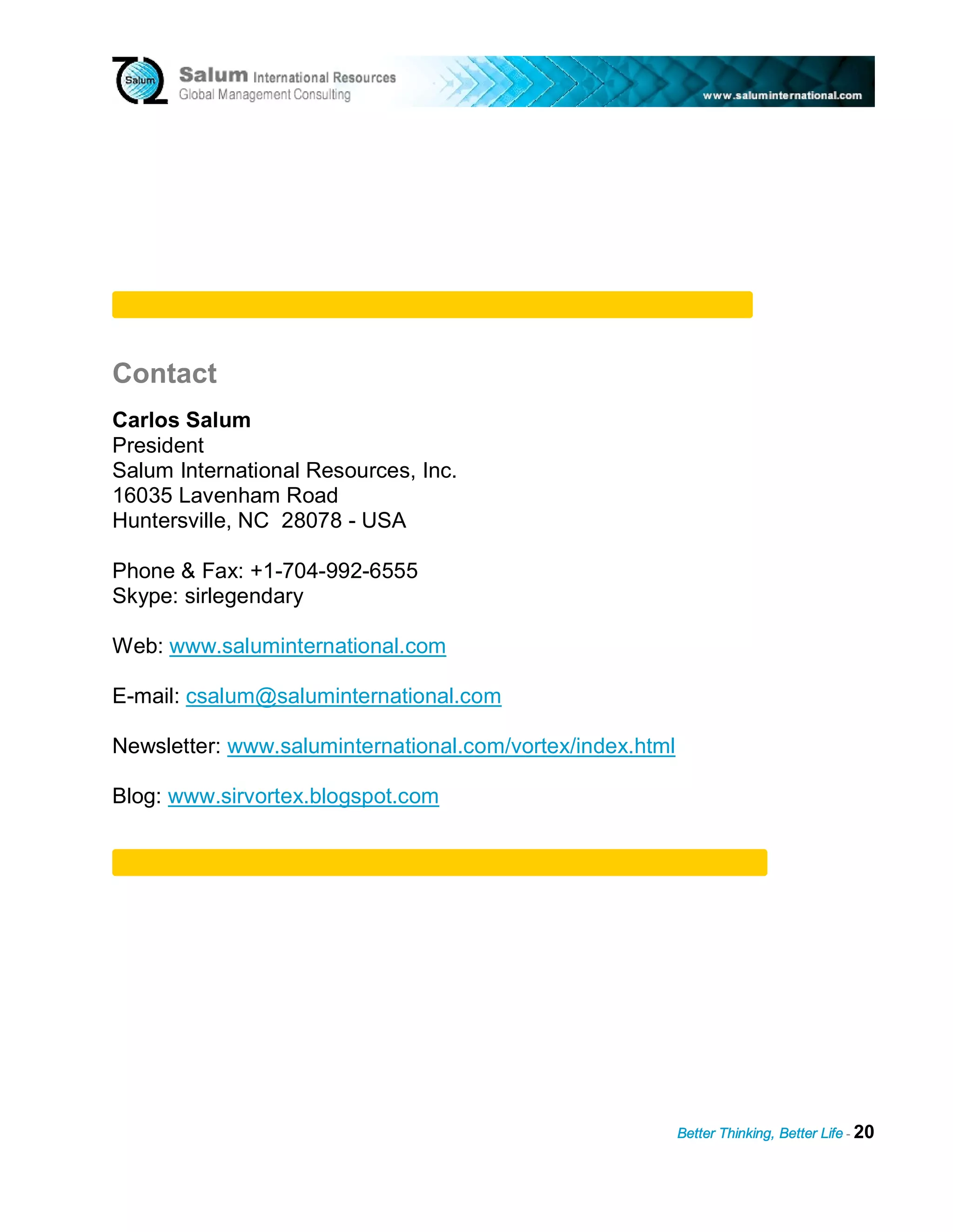 Contact
Carlos Salum
President
Salum International Resources, Inc.
16035 Lavenham Road
Huntersville, NC 28078 - USA

Phone & Fax: +1-704-992-6555
Skype: sirlegendary

Web: www.saluminternational.com

E-mail: csalum@saluminternational.com

Newsletter: www.saluminternational.com/vortex/index.html

Blog: www.sirvortex.blogspot.com




                                                           Better Thinking, Better Life - 20
 