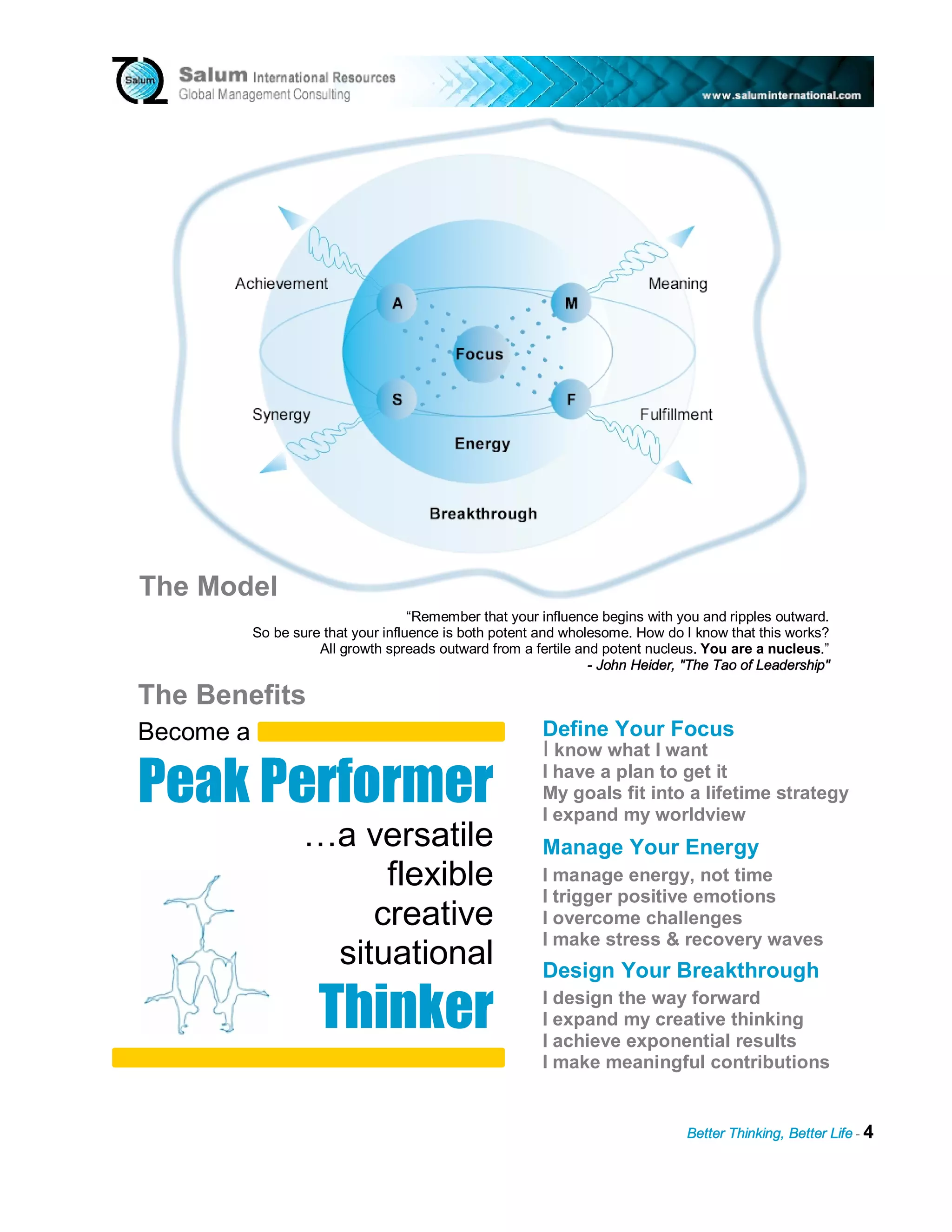 The Model
                                     “Remember that your influence begins with you and ripples outward.
           So be sure that your influence is both potent and wholesome. How do I know that this works?
                     All growth spreads outward from a fertile and potent nucleus. You are a nucleus.”
                                                                 - John Heider, "The Tao of Leadership"

The Benefits


Peak Performer
Become a                                                 Define Your Focus
                                                         I know what I want
                                                         I have a plan to get it
                                                         My goals fit into a lifetime strategy
                                                         I expand my worldview
                   …a versatile                          Manage Your Energy
                        flexible                         I manage energy, not time
                                                         I trigger positive emotions
                       creative                          I overcome challenges
                                                         I make stress & recovery waves



                     T h i n ker
                    situational                          Design Your Breakthrough
                                                         I design the way forward
                                                         I expand my creative thinking
                                                         I achieve exponential results
                                                         I make meaningful contributions


                                                                                Better Thinking, Better Life - 4
 