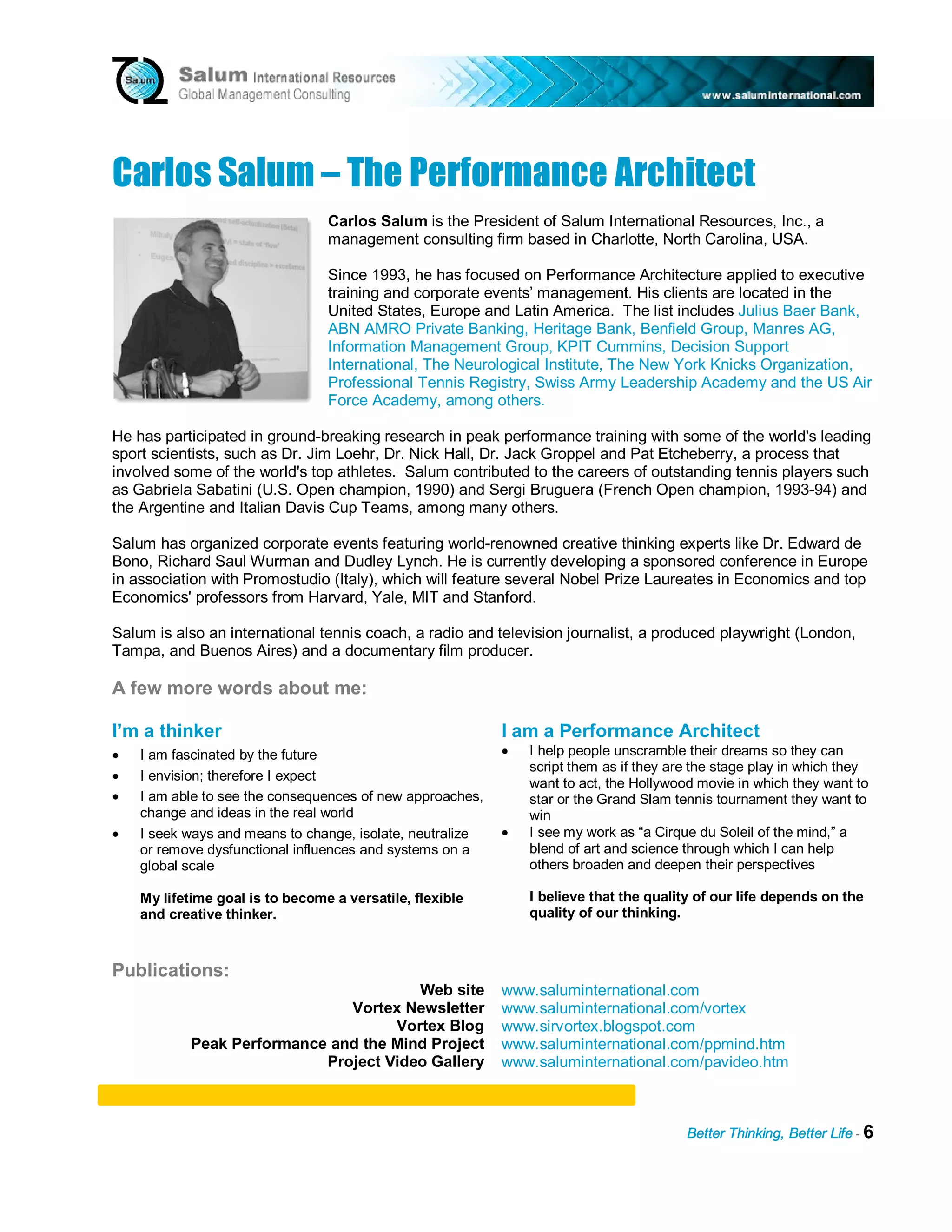 Carlos Salum – T h e P e rf orman c e A rc h i t e c t
                                 Carlos Salum is the President of Salum International Resources, Inc., a
                                 management consulting firm based in Charlotte, North Carolina, USA.

                                 Since 1993, he has focused on Performance Architecture applied to executive
                                 training and corporate events’ management. His clients are located in the
                                 United States, Europe and Latin America. The list includes Julius Baer Bank,
                                 ABN AMRO Private Banking, Heritage Bank, Benfield Group, Manres AG,
                                 Information Management Group, KPIT Cummins, Decision Support
                                 International, The Neurological Institute, The New York Knicks Organization,
                                 Professional Tennis Registry, Swiss Army Leadership Academy and the US Air
                                 Force Academy, among others.

He has participated in ground-breaking research in peak performance training with some of the world's leading
sport scientists, such as Dr. Jim Loehr, Dr. Nick Hall, Dr. Jack Groppel and Pat Etcheberry, a process that
involved some of the world's top athletes. Salum contributed to the careers of outstanding tennis players such
as Gabriela Sabatini (U.S. Open champion, 1990) and Sergi Bruguera (French Open champion, 1993-94) and
the Argentine and Italian Davis Cup Teams, among many others.

Salum has organized corporate events featuring world-renowned creative thinking experts like Dr. Edward de
Bono, Richard Saul Wurman and Dudley Lynch. He is currently developing a sponsored conference in Europe
in association with Promostudio (Italy), which will feature several Nobel Prize Laureates in Economics and top
Economics' professors from Harvard, Yale, MIT and Stanford.

Salum is also an international tennis coach, a radio and television journalist, a produced playwright (London,
Tampa, and Buenos Aires) and a documentary film producer.

A few more words about me:

I’m a thinker                                              I am a Performance Architect
•   I am fascinated by the future                          •   I help people unscramble their dreams so they can
                                                               script them as if they are the stage play in which they
•   I envision; therefore I expect
                                                               want to act, the Hollywood movie in which they want to
•   I am able to see the consequences of new approaches,       star or the Grand Slam tennis tournament they want to
    change and ideas in the real world                         win
•   I seek ways and means to change, isolate, neutralize   •   I see my work as “a Cirque du Soleil of the mind,” a
    or remove dysfunctional influences and systems on a        blend of art and science through which I can help
    global scale                                               others broaden and deepen their perspectives

    My lifetime goal is to become a versatile, flexible        I believe that the quality of our life depends on the
    and creative thinker.                                      quality of our thinking.



Publications:
                                        Web site           www.saluminternational.com
                               Vortex Newsletter           www.saluminternational.com/vortex
                                     Vortex Blog           www.sirvortex.blogspot.com
            Peak Performance and the Mind Project          www.saluminternational.com/ppmind.htm
                            Project Video Gallery          www.saluminternational.com/pavideo.htm



                                                                                        Better Thinking, Better Life - 6
 