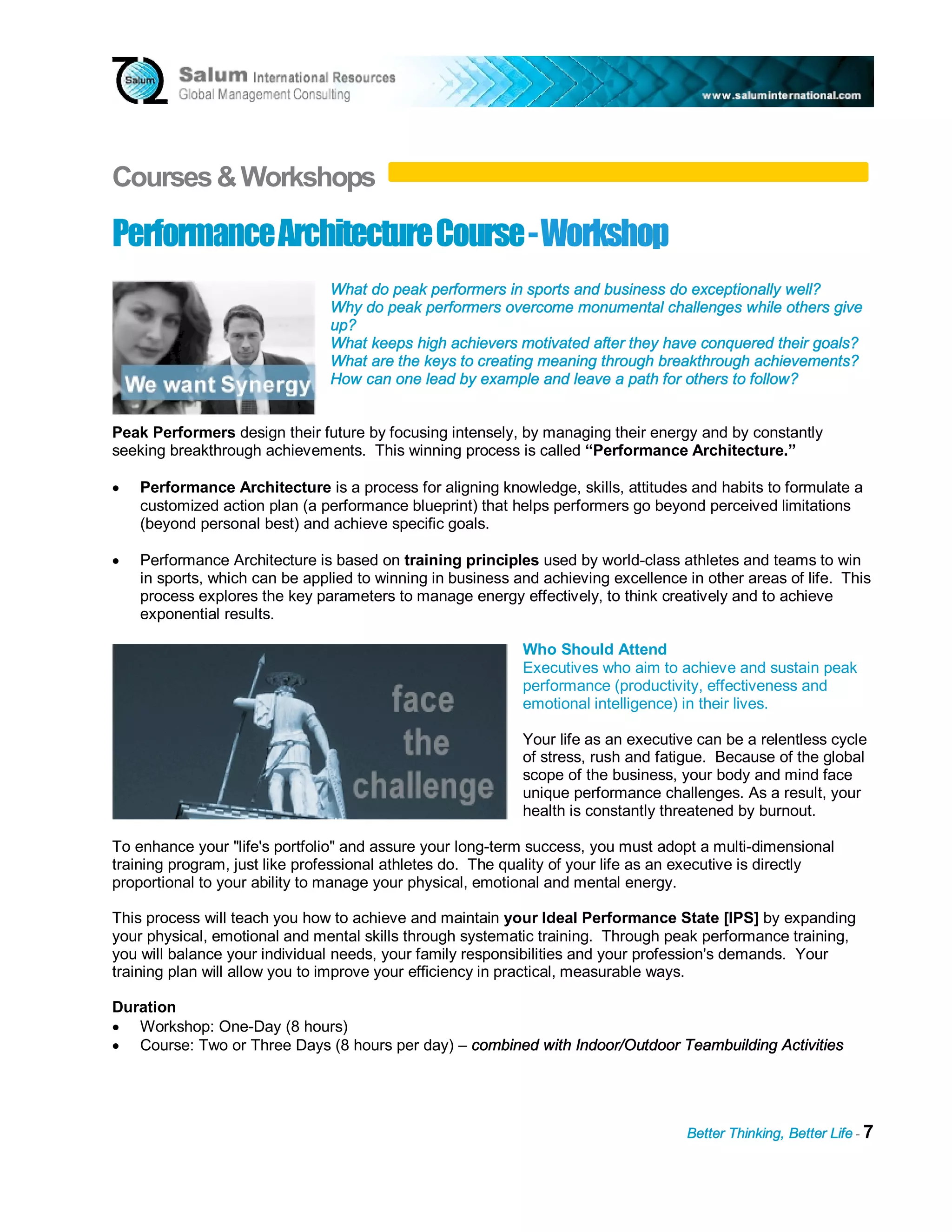 Courses & Workshops

Performance A rch i t ect u re C ou rs e - W ork s h op
                                What do peak performers in sports and business do exceptionally well?
                                Why do peak performers overcome monumental challenges while others give
                                up?
                                What keeps high achievers motivated after they have conquered their goals?
                                What are the keys to creating meaning through breakthrough achievements?
                                How can one lead by example and leave a path for others to follow?


Peak Performers design their future by focusing intensely, by managing their energy and by constantly
seeking breakthrough achievements. This winning process is called “Performance Architecture.”

•   Performance Architecture is a process for aligning knowledge, skills, attitudes and habits to formulate a
    customized action plan (a performance blueprint) that helps performers go beyond perceived limitations
    (beyond personal best) and achieve specific goals.

•   Performance Architecture is based on training principles used by world-class athletes and teams to win
    in sports, which can be applied to winning in business and achieving excellence in other areas of life. This
    process explores the key parameters to manage energy effectively, to think creatively and to achieve
    exponential results.

                                                            Who Should Attend
                                                            Executives who aim to achieve and sustain peak
                                                            performance (productivity, effectiveness and
                                                            emotional intelligence) in their lives.

                                                            Your life as an executive can be a relentless cycle
                                                            of stress, rush and fatigue. Because of the global
                                                            scope of the business, your body and mind face
                                                            unique performance challenges. As a result, your
                                                            health is constantly threatened by burnout.

To enhance your "life's portfolio" and assure your long-term success, you must adopt a multi-dimensional
training program, just like professional athletes do. The quality of your life as an executive is directly
proportional to your ability to manage your physical, emotional and mental energy.

This process will teach you how to achieve and maintain your Ideal Performance State [IPS] by expanding
your physical, emotional and mental skills through systematic training. Through peak performance training,
you will balance your individual needs, your family responsibilities and your profession's demands. Your
training plan will allow you to improve your efficiency in practical, measurable ways.

Duration
• Workshop: One-Day (8 hours)
• Course: Two or Three Days (8 hours per day) – combined with Indoor/Outdoor Teambuilding Activities




                                                                                    Better Thinking, Better Life - 7
 