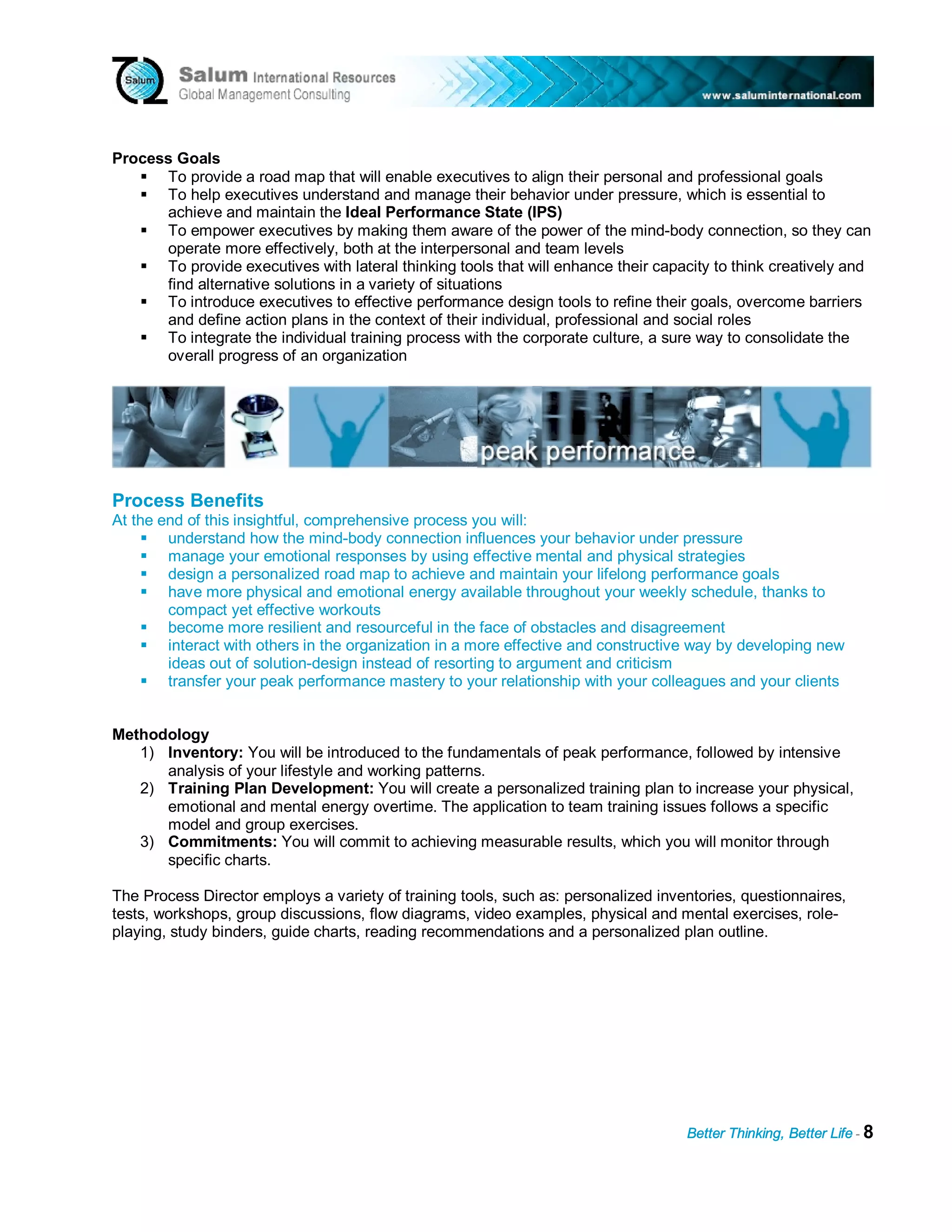 Process Goals
      To provide a road map that will enable executives to align their personal and professional goals
      To help executives understand and manage their behavior under pressure, which is essential to
      achieve and maintain the Ideal Performance State (IPS)
      To empower executives by making them aware of the power of the mind-body connection, so they can
      operate more effectively, both at the interpersonal and team levels
      To provide executives with lateral thinking tools that will enhance their capacity to think creatively and
      find alternative solutions in a variety of situations
      To introduce executives to effective performance design tools to refine their goals, overcome barriers
      and define action plans in the context of their individual, professional and social roles
      To integrate the individual training process with the corporate culture, a sure way to consolidate the
      overall progress of an organization




Process Benefits
At the end of this insightful, comprehensive process you will:
        understand how the mind-body connection influences your behavior under pressure
        manage your emotional responses by using effective mental and physical strategies
        design a personalized road map to achieve and maintain your lifelong performance goals
        have more physical and emotional energy available throughout your weekly schedule, thanks to
        compact yet effective workouts
        become more resilient and resourceful in the face of obstacles and disagreement
        interact with others in the organization in a more effective and constructive way by developing new
        ideas out of solution-design instead of resorting to argument and criticism
        transfer your peak performance mastery to your relationship with your colleagues and your clients


Methodology
   1) Inventory: You will be introduced to the fundamentals of peak performance, followed by intensive
      analysis of your lifestyle and working patterns.
   2) Training Plan Development: You will create a personalized training plan to increase your physical,
      emotional and mental energy overtime. The application to team training issues follows a specific
      model and group exercises.
   3) Commitments: You will commit to achieving measurable results, which you will monitor through
      specific charts.

The Process Director employs a variety of training tools, such as: personalized inventories, questionnaires,
tests, workshops, group discussions, flow diagrams, video examples, physical and mental exercises, role-
playing, study binders, guide charts, reading recommendations and a personalized plan outline.




                                                                                    Better Thinking, Better Life - 8
 
