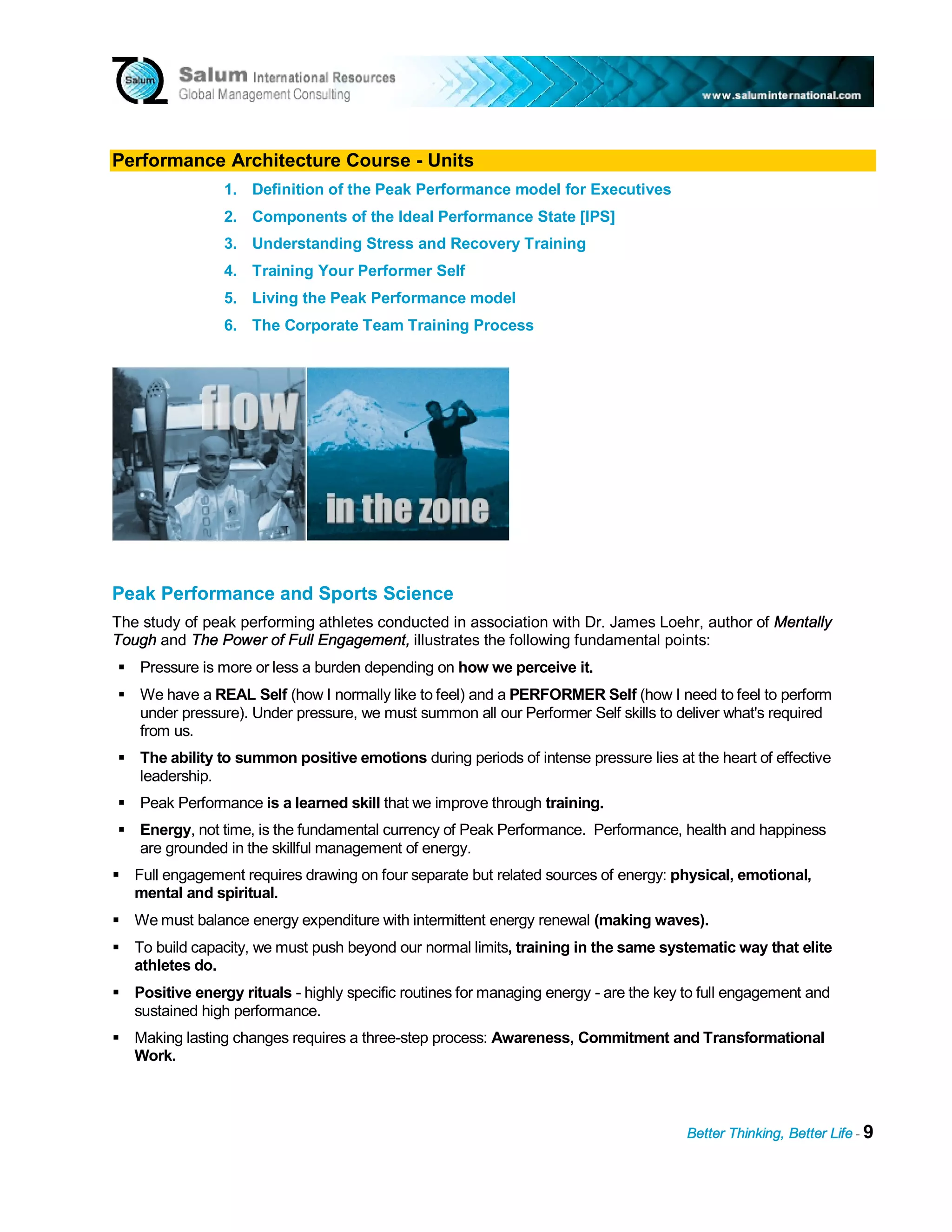 Performance Architecture Course - Units
                1. Definition of the Peak Performance model for Executives
                2. Components of the Ideal Performance State [IPS]
                3. Understanding Stress and Recovery Training
                4. Training Your Performer Self
                5. Living the Peak Performance model
                6. The Corporate Team Training Process




Peak Performance and Sports Science
The study of peak performing athletes conducted in association with Dr. James Loehr, author of Mentally
Tough and The Power of Full Engagement, illustrates the following fundamental points:
    Pressure is more or less a burden depending on how we perceive it.
    We have a REAL Self (how I normally like to feel) and a PERFORMER Self (how I need to feel to perform
    under pressure). Under pressure, we must summon all our Performer Self skills to deliver what's required
    from us.
    The ability to summon positive emotions during periods of intense pressure lies at the heart of effective
    leadership.
    Peak Performance is a learned skill that we improve through training.
    Energy, not time, is the fundamental currency of Peak Performance. Performance, health and happiness
    are grounded in the skillful management of energy.
   Full engagement requires drawing on four separate but related sources of energy: physical, emotional,
   mental and spiritual.
   We must balance energy expenditure with intermittent energy renewal (making waves).
   To build capacity, we must push beyond our normal limits, training in the same systematic way that elite
   athletes do.
   Positive energy rituals - highly specific routines for managing energy - are the key to full engagement and
   sustained high performance.
   Making lasting changes requires a three-step process: Awareness, Commitment and Transformational
   Work.



                                                                                       Better Thinking, Better Life - 9
 