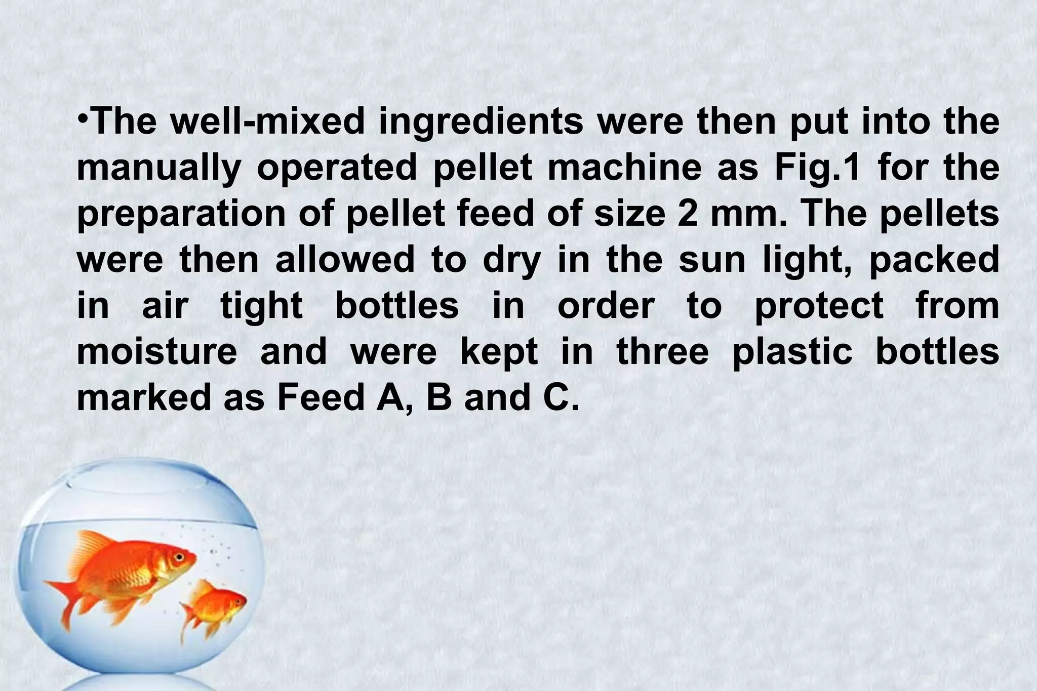 •The well-mixed ingredients were then put into the
manually operated pellet machine as Fig.1 for the
preparation of pellet feed of size 2 mm. The pellets
were then allowed to dry in the sun light, packed
in air tight bottles in order to protect from
moisture and were kept in three plastic bottles
marked as Feed A, B and C.
 