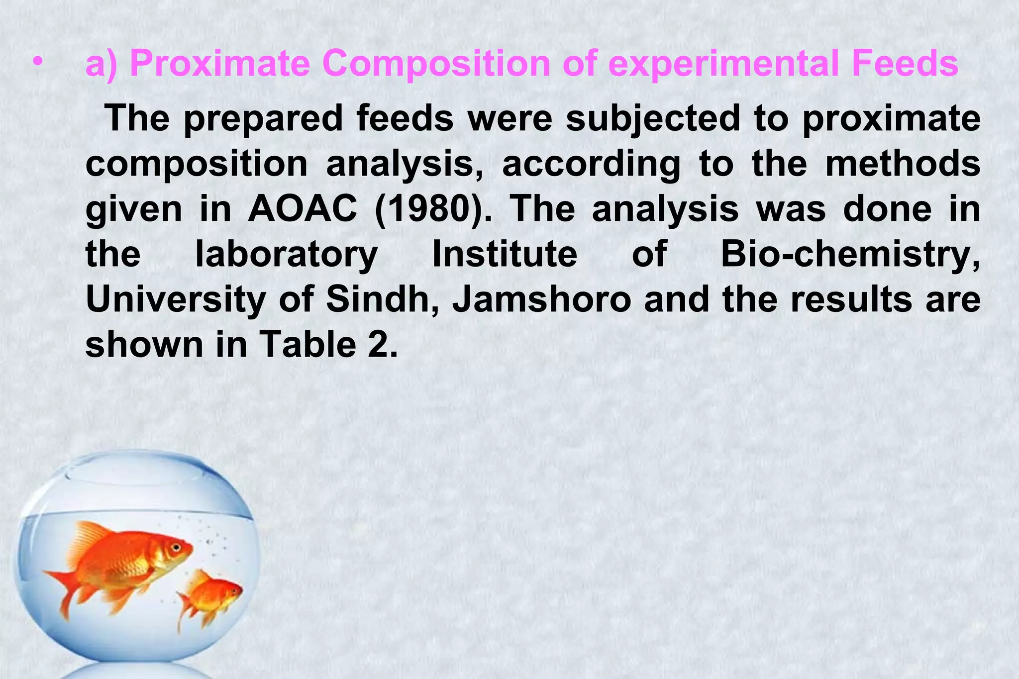 • a) Proximate Composition of experimental Feeds
The prepared feeds were subjected to proximate
composition analysis, according to the methods
given in AOAC (1980). The analysis was done in
the laboratory Institute of Bio-chemistry,
University of Sindh, Jamshoro and the results are
shown in Table 2.
 