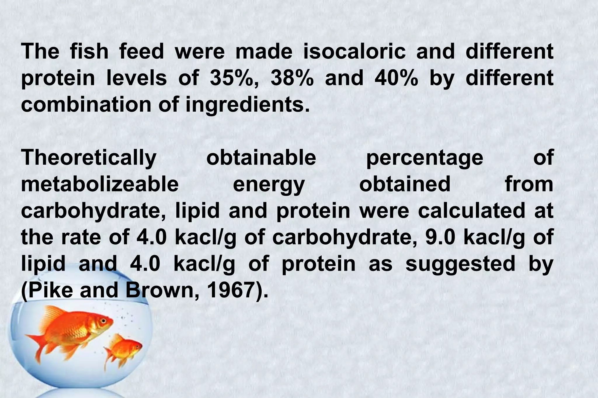 The fish feed were made isocaloric and different
protein levels of 35%, 38% and 40% by different
combination of ingredients.
Theoretically obtainable percentage of
metabolizeable energy obtained from
carbohydrate, lipid and protein were calculated at
the rate of 4.0 kacl/g of carbohydrate, 9.0 kacl/g of
lipid and 4.0 kacl/g of protein as suggested by
(Pike and Brown, 1967).
 