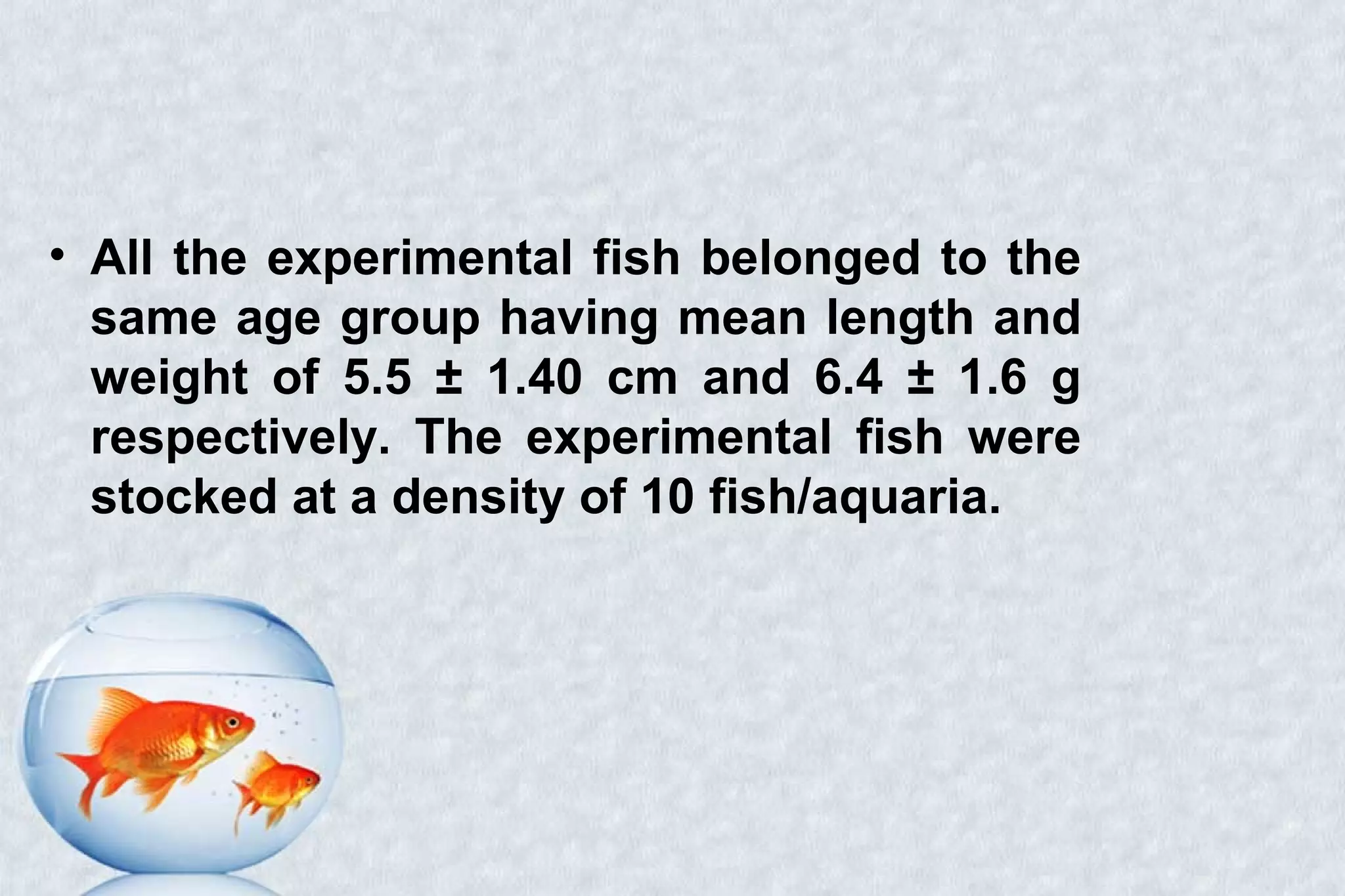 • All the experimental fish belonged to the
same age group having mean length and
weight of 5.5 ± 1.40 cm and 6.4 ± 1.6 g
respectively. The experimental fish were
stocked at a density of 10 fish/aquaria.
 
