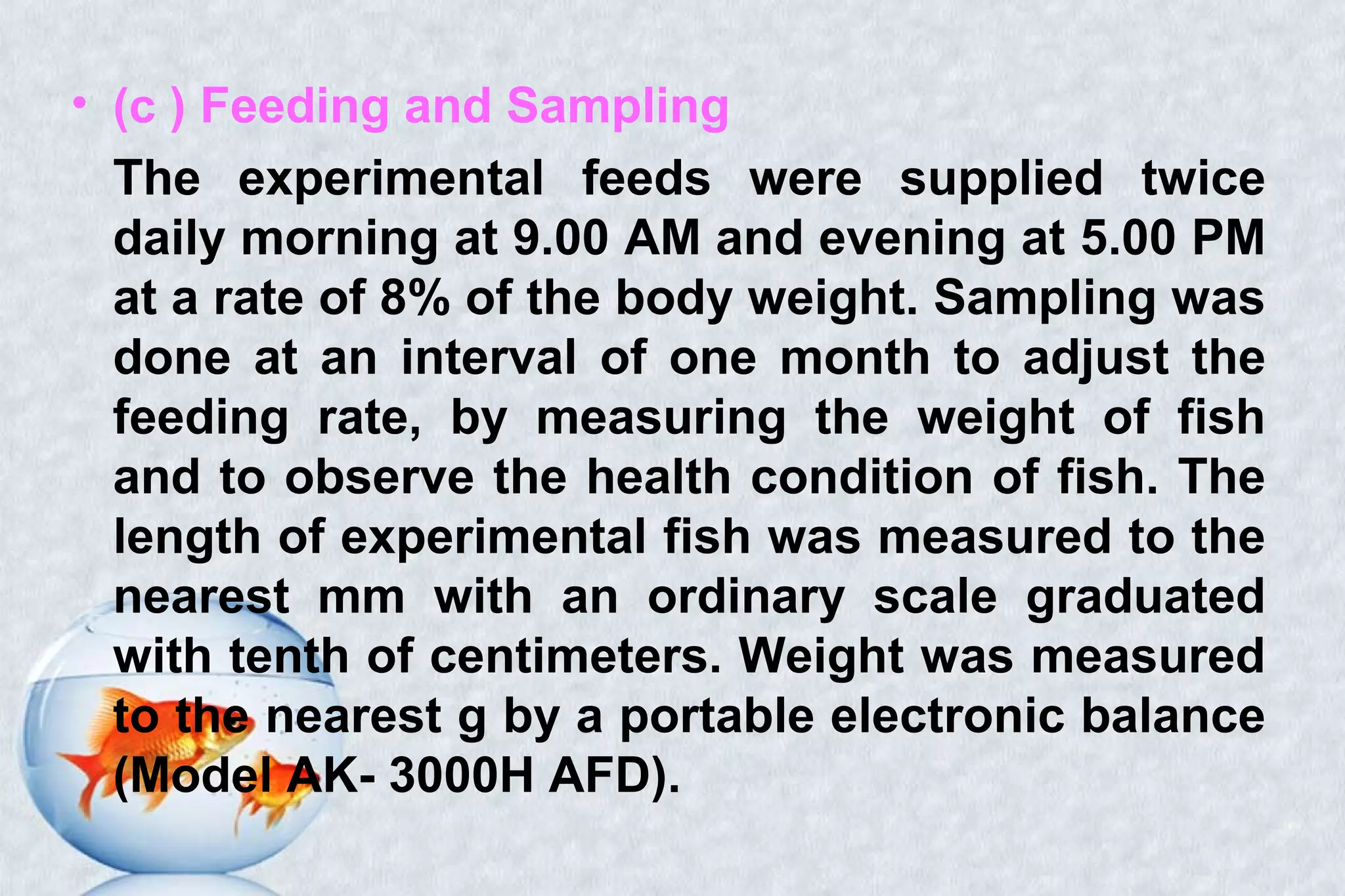 • (c ) Feeding and Sampling
The experimental feeds were supplied twice
daily morning at 9.00 AM and evening at 5.00 PM
at a rate of 8% of the body weight. Sampling was
done at an interval of one month to adjust the
feeding rate, by measuring the weight of fish
and to observe the health condition of fish. The
length of experimental fish was measured to the
nearest mm with an ordinary scale graduated
with tenth of centimeters. Weight was measured
to the nearest g by a portable electronic balance
(Model AK- 3000H AFD).
 