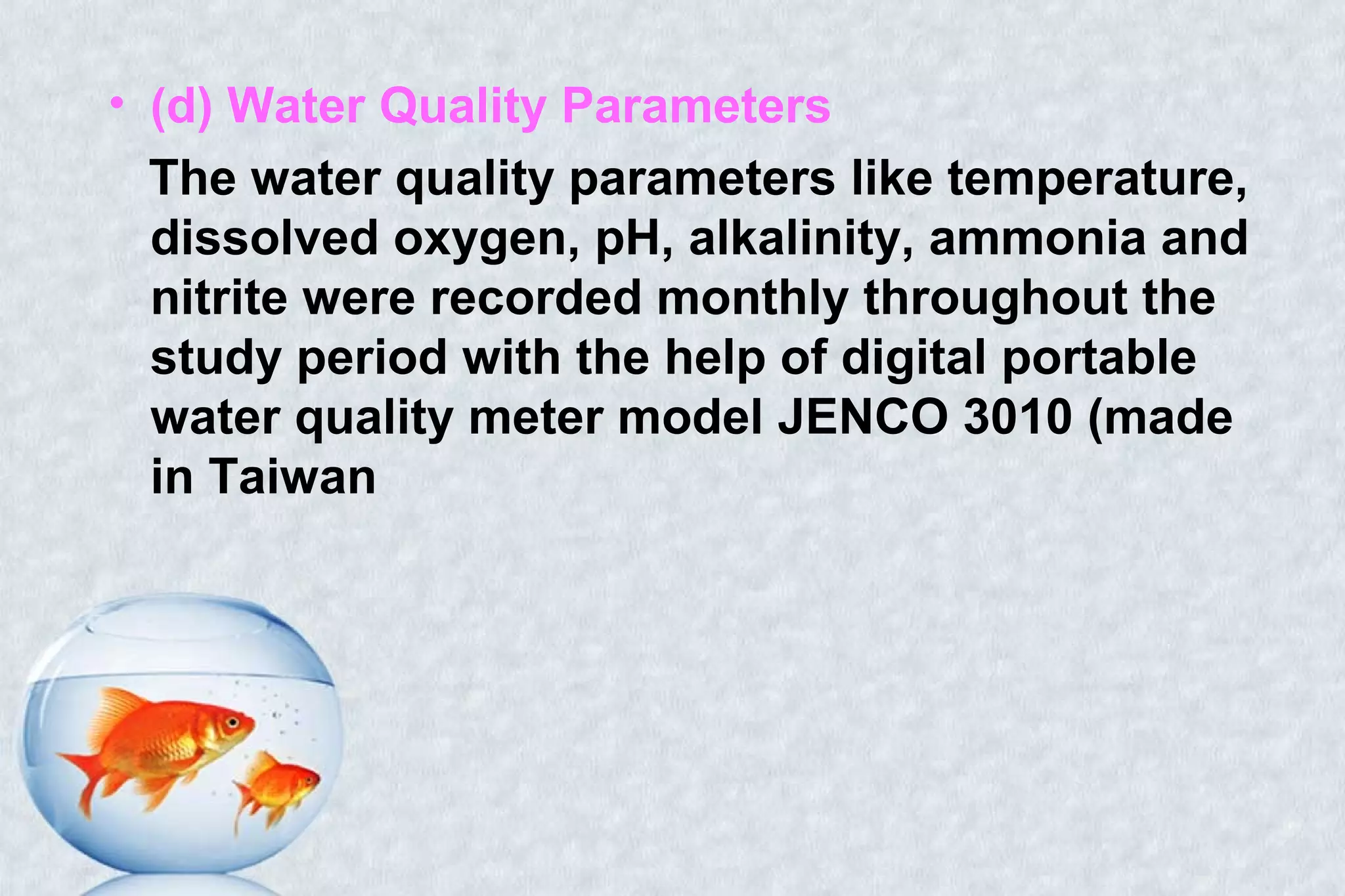 • (d) Water Quality Parameters
The water quality parameters like temperature,
dissolved oxygen, pH, alkalinity, ammonia and
nitrite were recorded monthly throughout the
study period with the help of digital portable
water quality meter model JENCO 3010 (made
in Taiwan
 