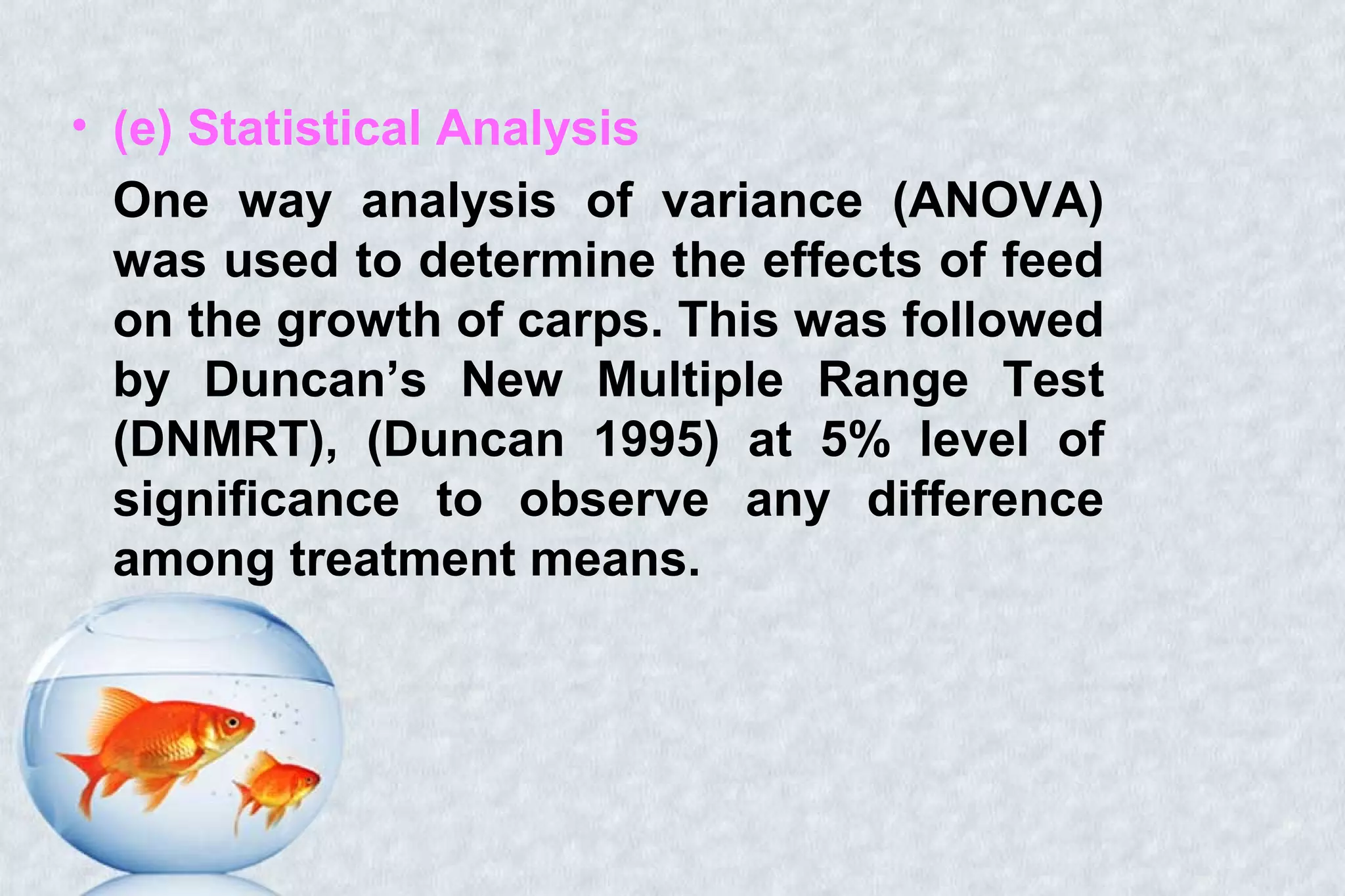 • (e) Statistical Analysis
One way analysis of variance (ANOVA)
was used to determine the effects of feed
on the growth of carps. This was followed
by Duncan’s New Multiple Range Test
(DNMRT), (Duncan 1995) at 5% level of
significance to observe any difference
among treatment means.
 
